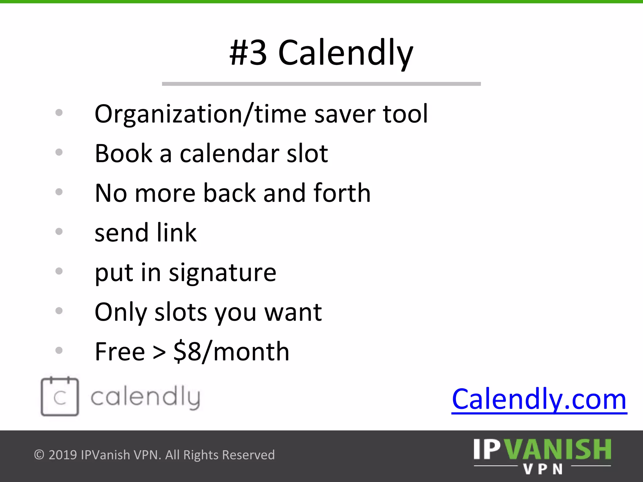 © 2019 IPVanish VPN. All Rights Reserved
#3 Calendly
• Organization/time saver tool
• Book a calendar slot
• No more back and forth
• send link
• put in signature
• Only slots you want
• Free > $8/month
Calendly.com
 