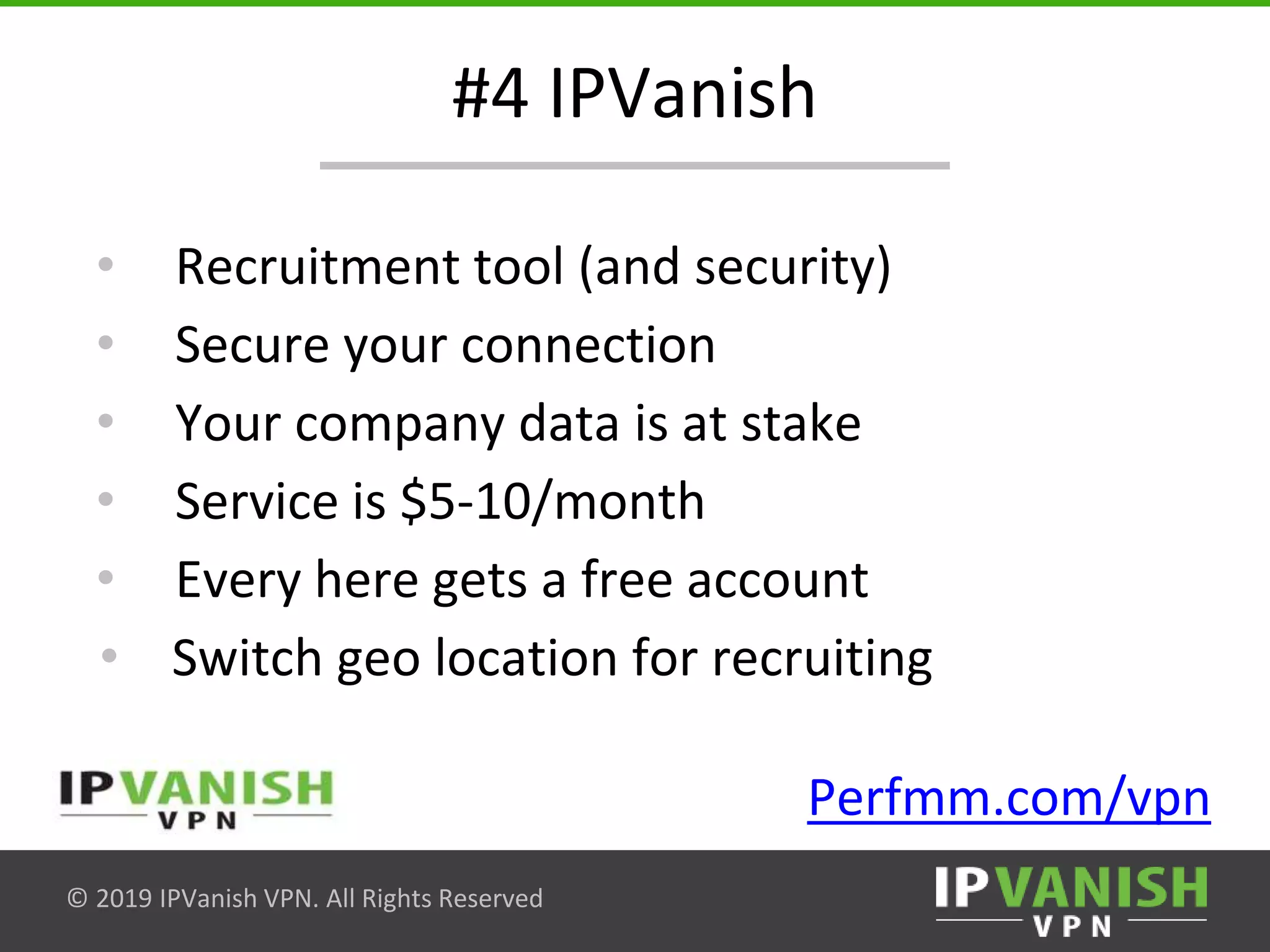 © 2019 IPVanish VPN. All Rights Reserved
#4 IPVanish
• Recruitment tool (and security)
• Secure your connection
• Your company data is at stake
• Service is $5-10/month
• Every here gets a free account
• Switch geo location for recruiting
Perfmm.com/vpn
 
