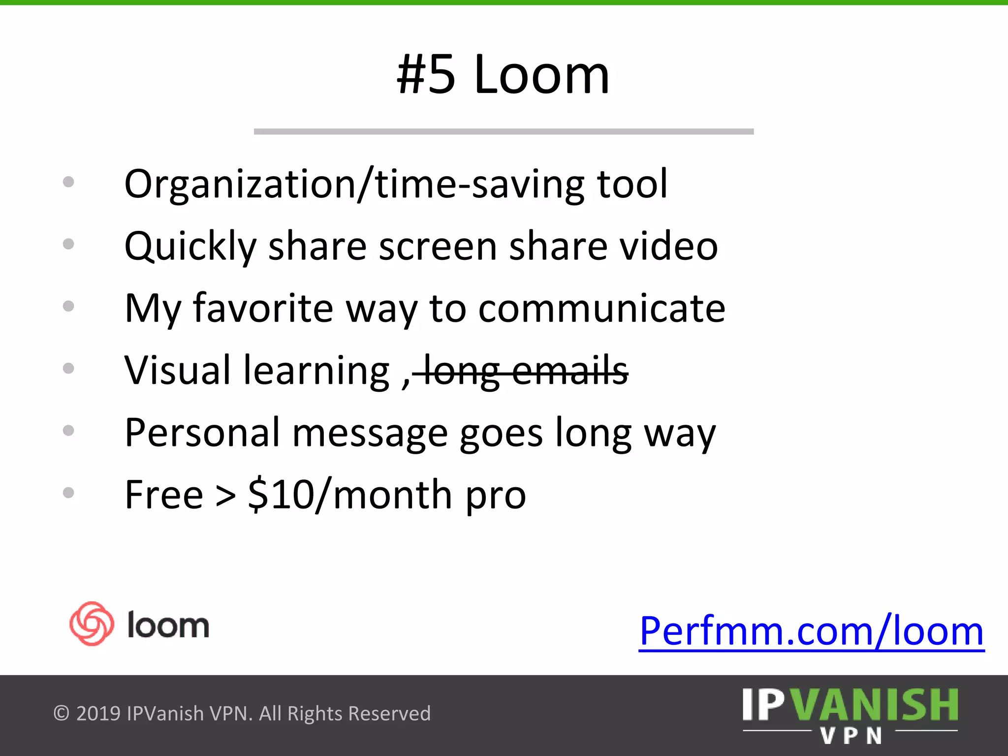 © 2019 IPVanish VPN. All Rights Reserved
#5 Loom
• Organization/time-saving tool
• Quickly share screen share video
• My favorite way to communicate
• Visual learning , long emails
• Personal message goes long way
• Free > $10/month pro
Perfmm.com/loom
 