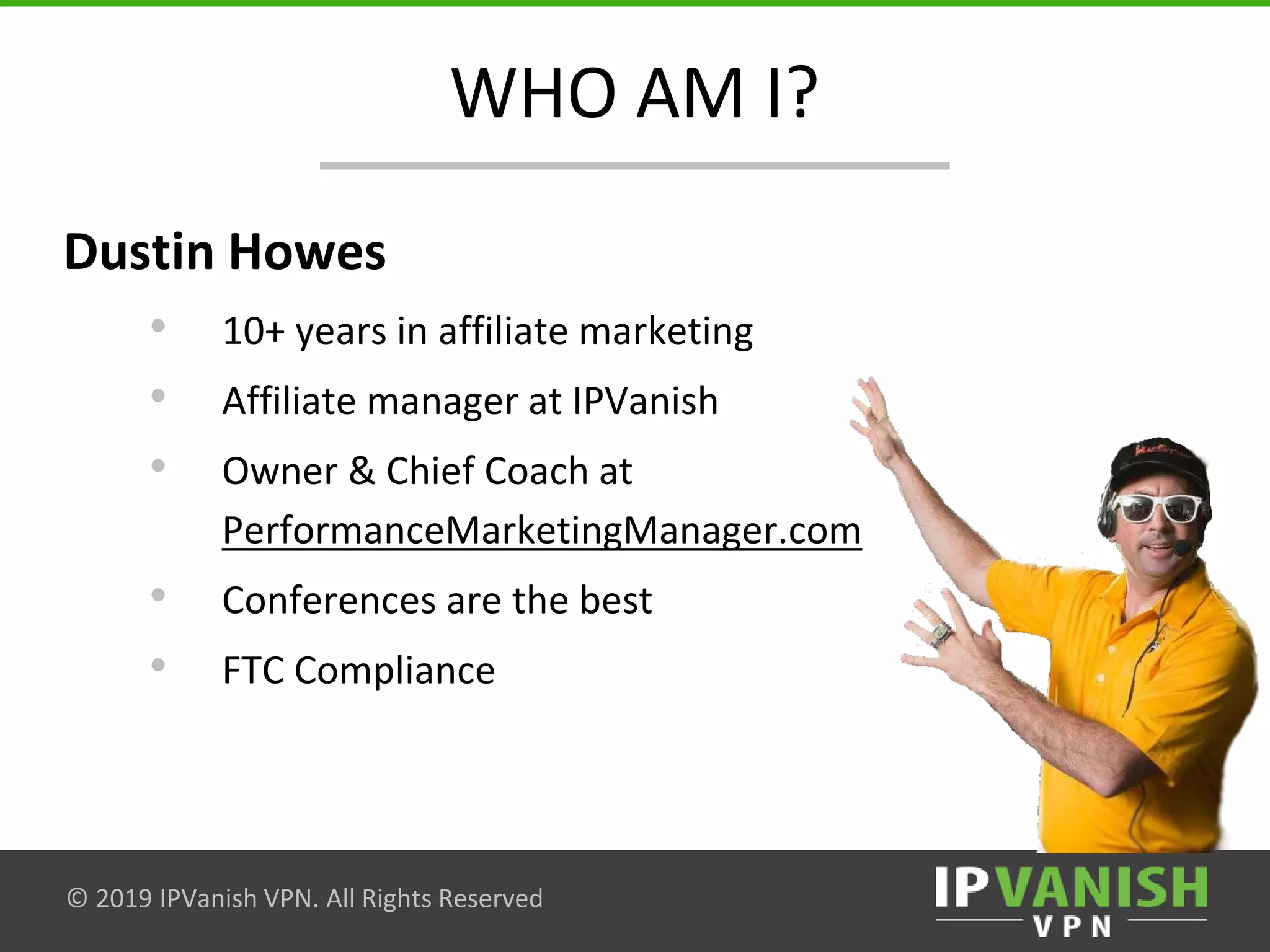 © 2019 IPVanish VPN. All Rights Reserved
WHO AM I?
Dustin Howes
• 10+ years in affiliate marketing
• Affiliate manager at IPVanish
• Owner & Chief Coach at
PerformanceMarketingManager.com
• Conferences are the best
• FTC Compliance
 