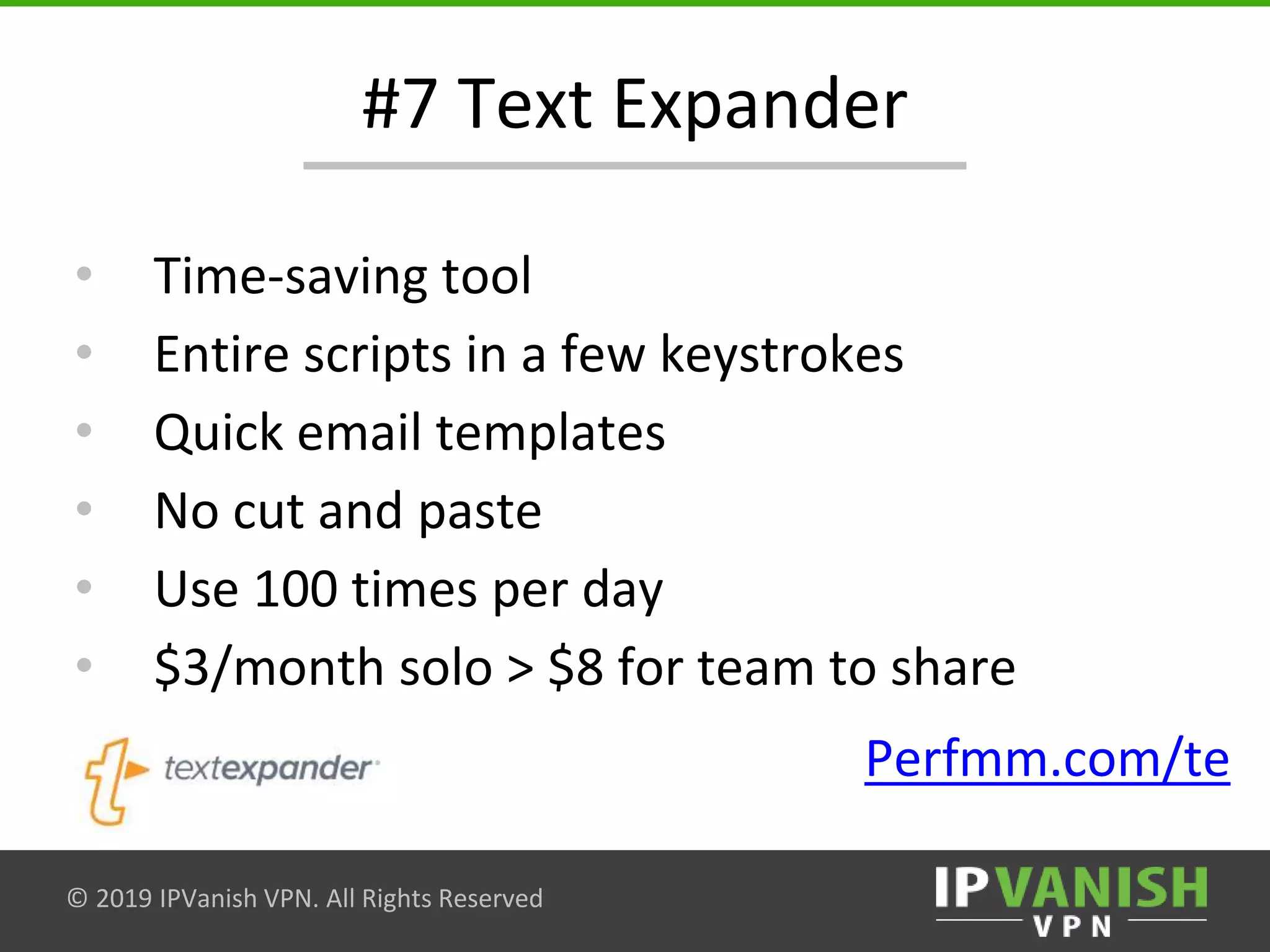 © 2019 IPVanish VPN. All Rights Reserved
#7 Text Expander
• Time-saving tool
• Entire scripts in a few keystrokes
• Quick email templates
• No cut and paste
• Use 100 times per day
• $3/month solo > $8 for team to share
Perfmm.com/te
 