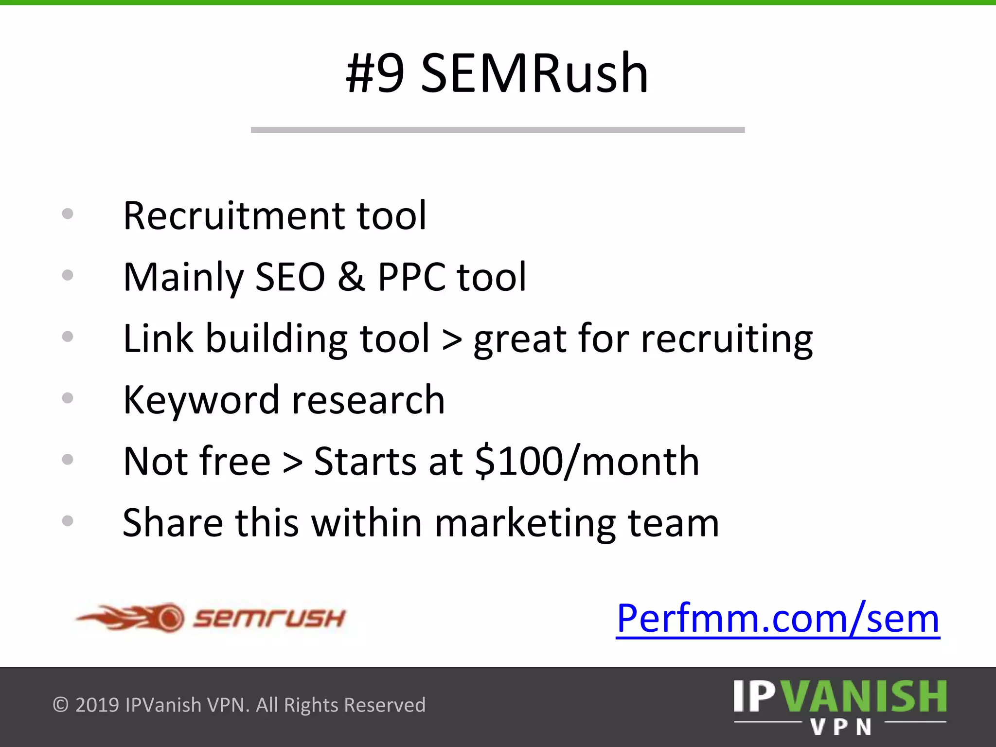 © 2019 IPVanish VPN. All Rights Reserved
#9 SEMRush
• Recruitment tool
• Mainly SEO & PPC tool
• Link building tool > great for recruiting
• Keyword research
• Not free > Starts at $100/month
• Share this within marketing team
Perfmm.com/sem
 