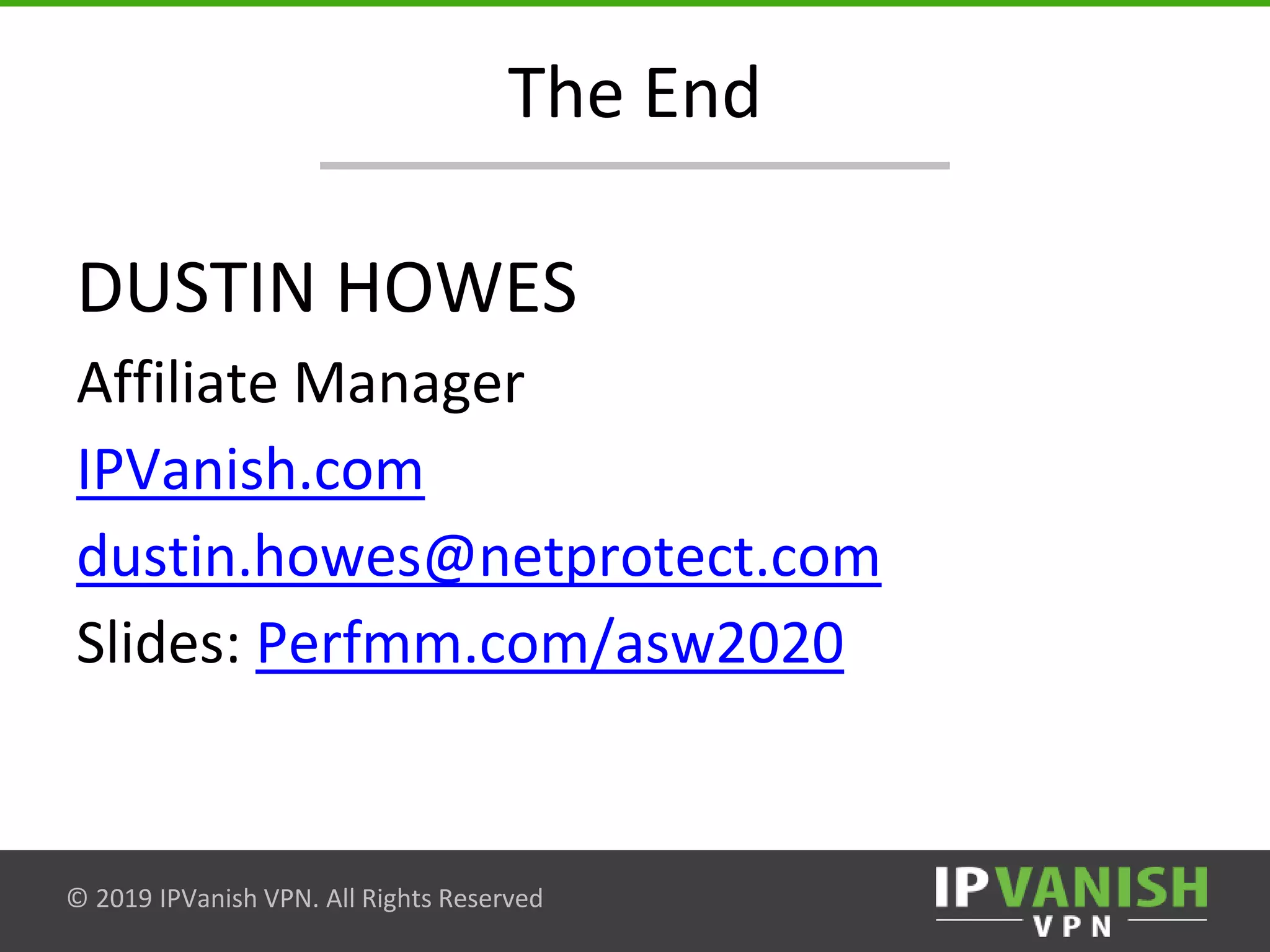 © 2019 IPVanish VPN. All Rights Reserved
The End
DUSTIN HOWES
Affiliate Manager
IPVanish.com
dustin.howes@netprotect.com
Slides: Perfmm.com/asw2020
 