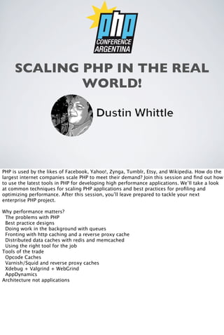 SCALING PHP IN THE REAL
WORLD!

PHP is used by the likes of Facebook, Yahoo!, Zynga, Tumblr, Etsy, and Wikipedia. How do the
largest internet companies scale PHP to meet their demand? Join this session and ﬁnd out how
to use the latest tools in PHP for developing high performance applications. We’ll take a look
at common techniques for scaling PHP applications and best practices for proﬁling and
optimizing performance. After this session, you’ll leave prepared to tackle your next
enterprise PHP project.
Why performance matters?
The problems with PHP
Best practice designs
Doing work in the background with queues
Fronting with http caching and a reverse proxy cache
Distributed data caches with redis and memcached
Using the right tool for the job
Tools of the trade
Opcode Caches
Varnish/Squid and reverse proxy caches
Xdebug + Valgrind + WebGrind
AppDynamics
Architecture not applications

 