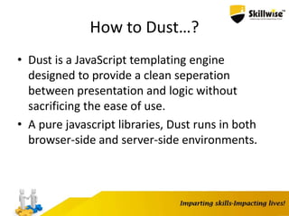 How to Dust…?
• Dust is a JavaScript templating engine
designed to provide a clean seperation
between presentation and logic without
sacrificing the ease of use.
• A pure javascript libraries, Dust runs in both
browser-side and server-side environments.
 