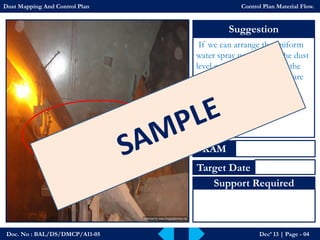 Doc. No : BAL/DS/DMCP/A11-05Dec’ 13 | Page -04 
Suggestion 
If we can arrange the uniform water spray near bunker the dust level can be reduce; also at the same time we need to take care the moisture level in the raw materials. 
KAM 
Target Date 
Support Required 
Dust Mapping And Control PlanControl Plan Material Flow.  