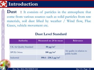 Authority 
Measured as: 24 hrmean 
Relevance 
UK Air Quality Standard 
50 μg/m3 
Air quality in relation to public health 
SPCB, Orissa 
100 μg/m3 
Industrial 
190.6 -238.2 μg/m3 
Dust Generation 
Mapping 
Control Plan 
Sustain 
Doc. No : BAL/DS/DMCP/A11Dec’ 13 | Page -01 
Introduction 
Dust:Itconsistsofparticlesintheatmospherethatcomefromvarioussourcessuchassolidparticlesfromrawmaterials,soildustliftedbyweather/Windflow,FlueGases,vehiclemovementetc. 
DustLevelStandard  