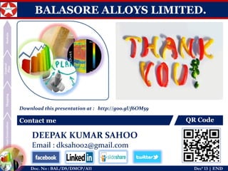 Dust Generation 
Mapping 
Control Plan 
Sustain 
Doc. No : BAL/DS/DMCP/A11Dec’ 13 | END 
BALASORE ALLOYS LIMITED. 
Contact me 
QR Code 
Download this presentation at : http://goo.gl/Zs9Ej4 
DEEPAK KUMAR SAHOO 
Email : dksahoo2@gmail.com 