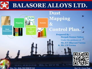BALASORE ALLOYS LTD. 
Dust Generation 
Mapping 
Elimination & 
Control Plan 
Sustain 
Dust 
Mapping 
& 
Control Plan. 
Prepared By : 
Deepak Kumar Sahoo 
Under the guidance of 
Mr. S V Bhavani Varma 
& Mr. J S Verma 
Doc. No : BAL/DS/DMCP/A11Dec’ 13 | Cover Page  