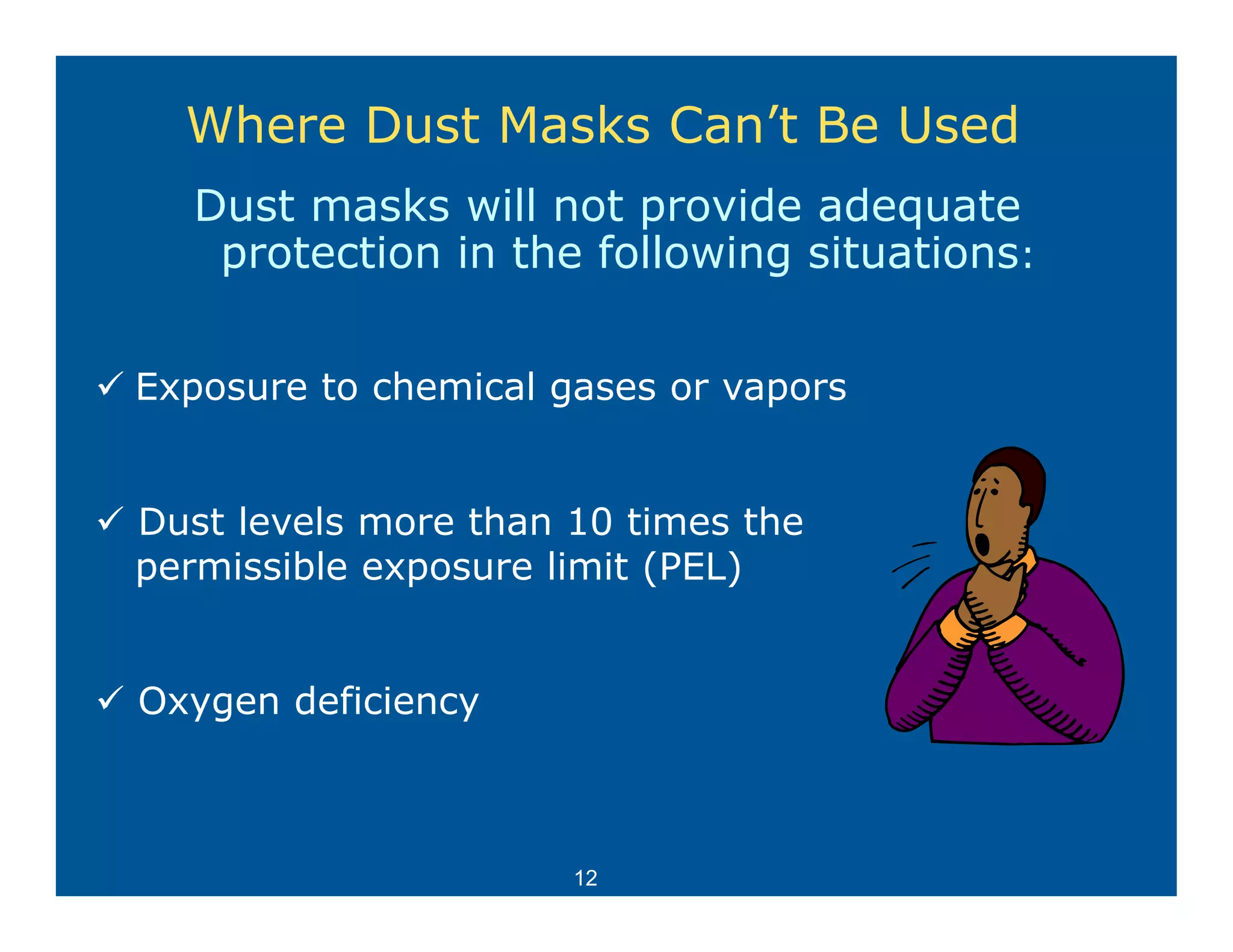 Where Dust Masks Can’t Be Used
  Dust masks will not provide adequate
   protection in the following situations:


Exposure to chemical gases or vapors


Dust levels more than 10 times the
permissible exposure limit (PEL)


Oxygen deficiency



                      12
 