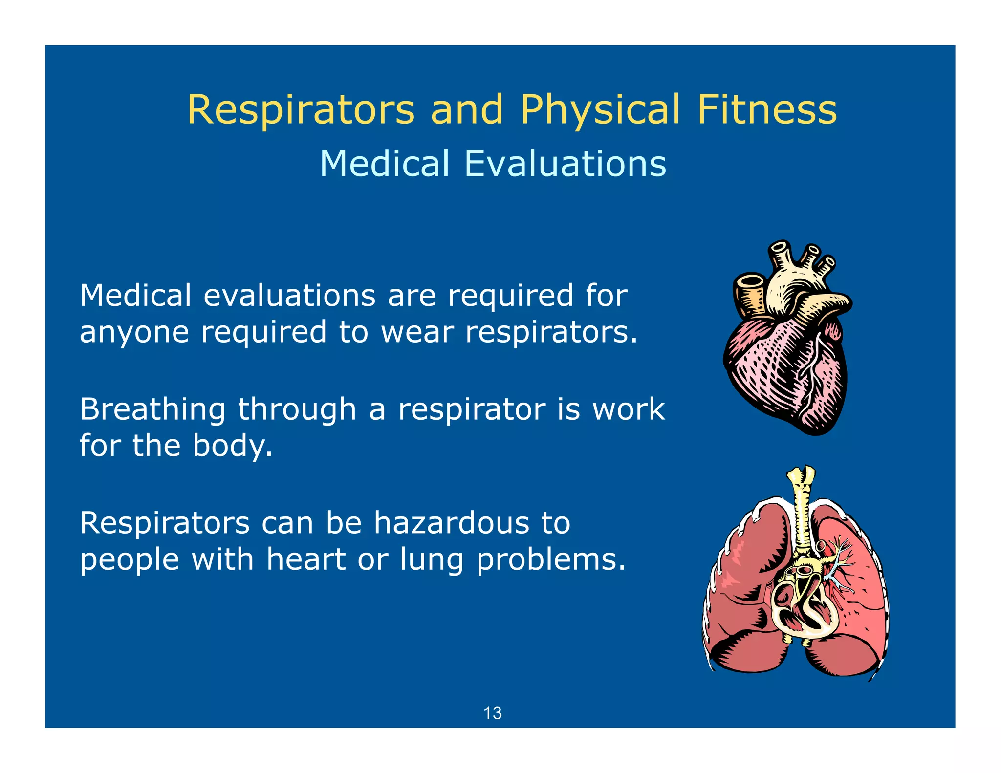 Respirators and Physical Fitness
               Medical Evaluations


Medical evaluations are required for
anyone required to wear respirators
                         respirators.

Breathing through a respirator is work
for th b d
f the body.

Respirators can be hazardous to
people with heart or lung problems.



                          13
 