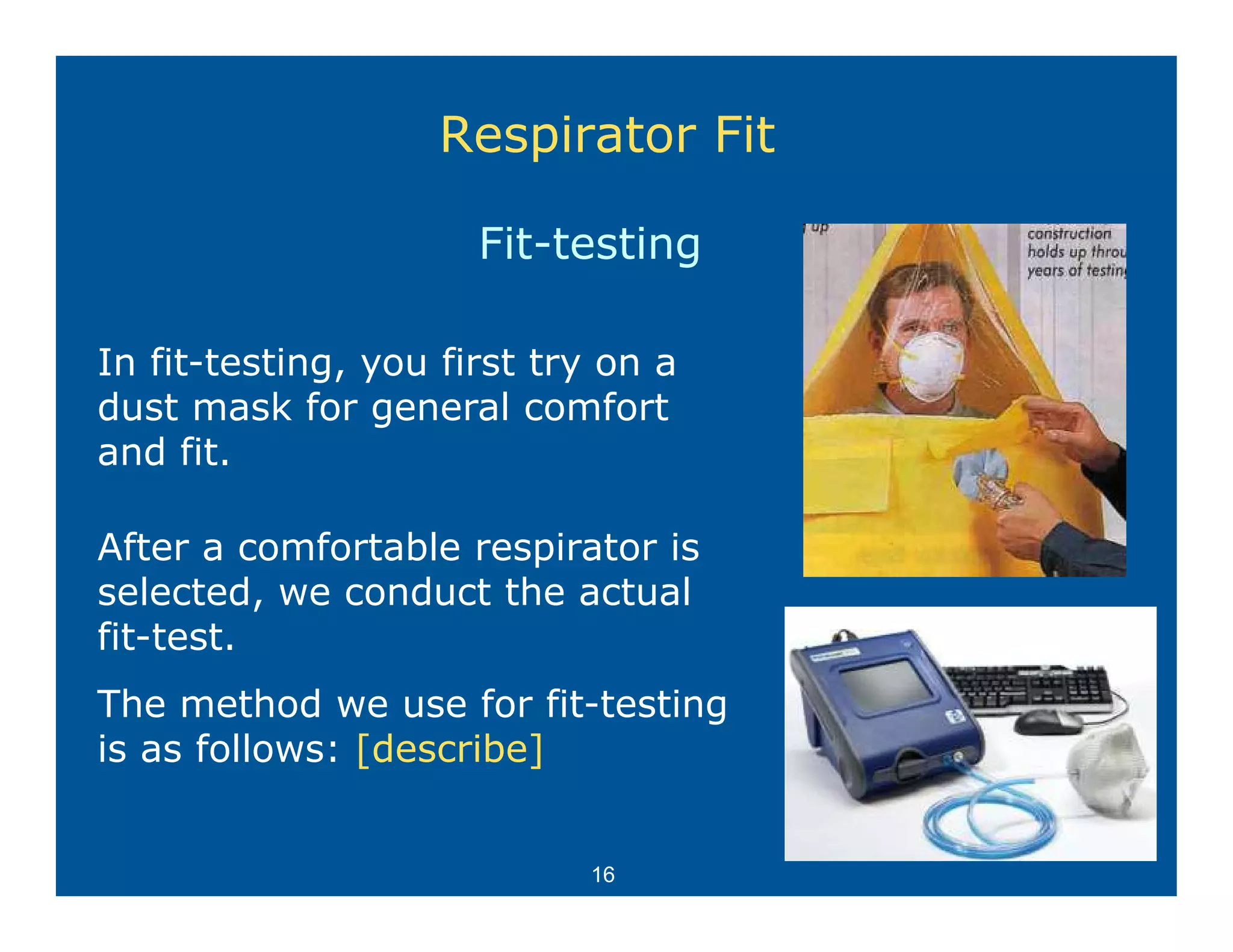 Respirator Fit

                      Fit-testing

In fit-testing, you first try on a
dust mask for general comfort
and fit.

After
Aft a comfortable respirator is
           f t bl       i t i
selected, we conduct the actual
fit-test.
The method we use for fit-testing
is as follows: [describe]


                            16
 