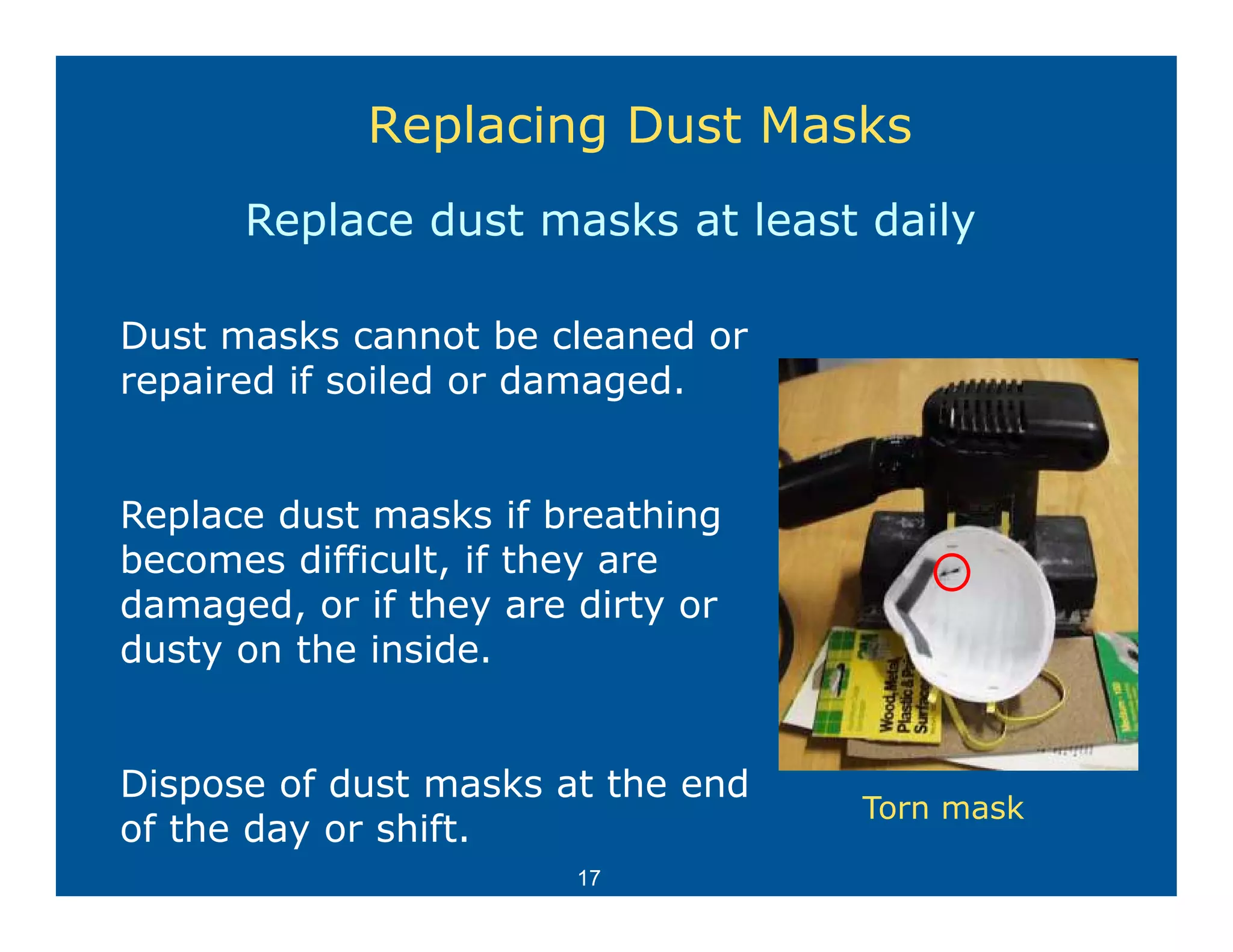 Replacing Dust Masks
      Replace dust masks at least daily

Dust masks cannot be cleaned or
repaired if soiled or damaged.


Replace dust masks if breathingg
becomes difficult, if they are
damaged, or if they are dirty or
dusty on the inside
             inside.


Dispose of dust masks at the end
Di        fd t       k t th    d
                                   Torn mask
of the day or shift.
                        17
 