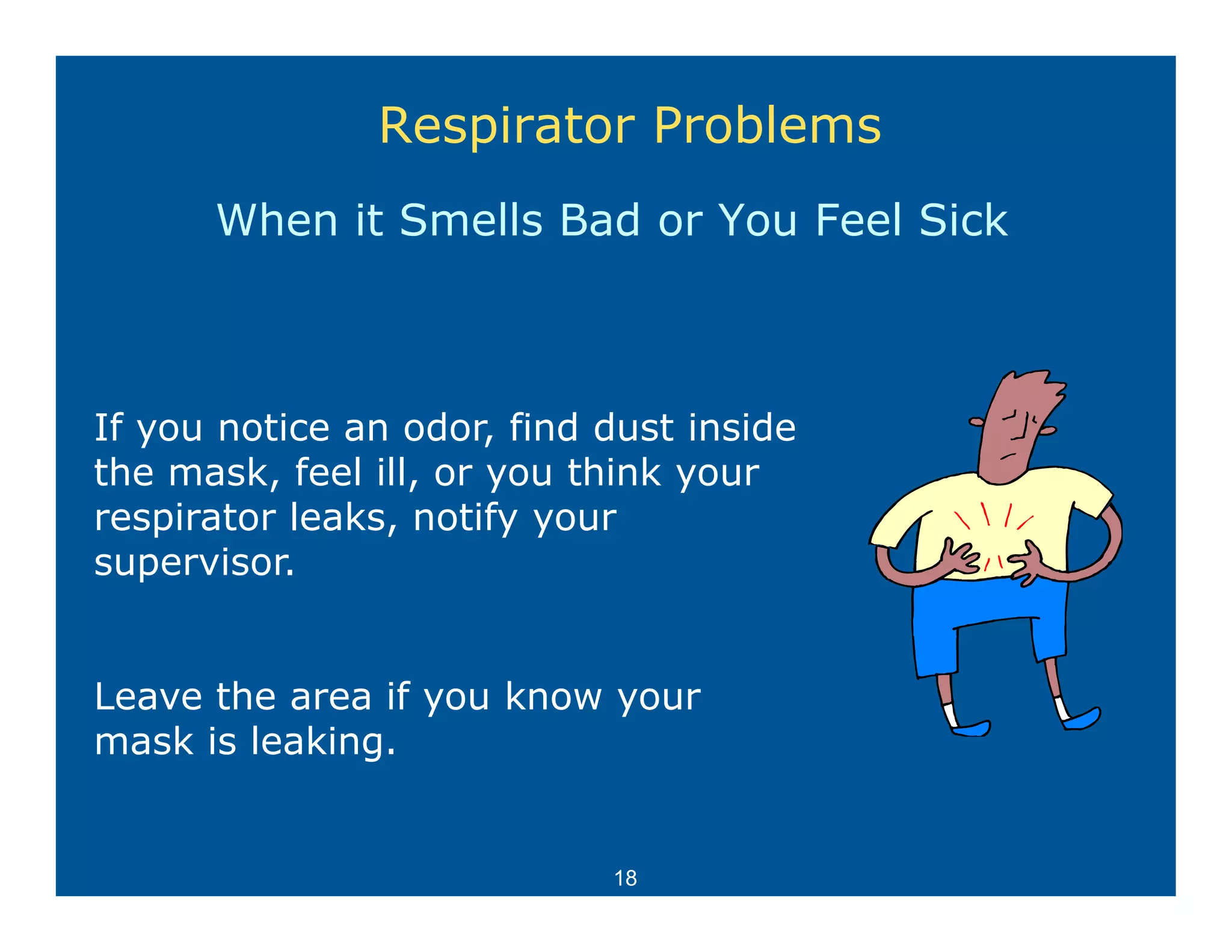 Respirator Problems
      When it Smells Bad or You Feel Sick



If you notice an odor, find dust inside
         ti        d    fi d d t i id
the mask, feel ill, or you think your
respirator leaks, notify your
    p           ,       yy
supervisor.


Leave the area if you know your
mask is leaking.


                            18
 
