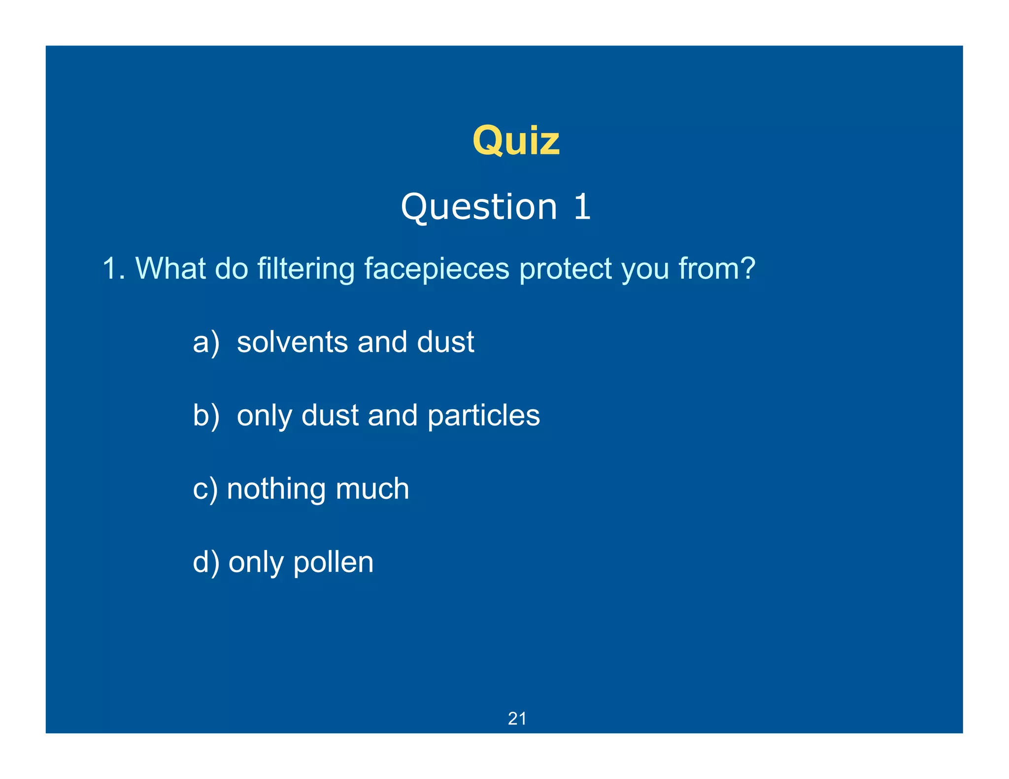 Quiz
                       Question 1
1. What do filtering facepieces protect you from?

      a) solvents and dust

      b) only dust and particles

      c) nothing much

      d) only pollen



                              21
 