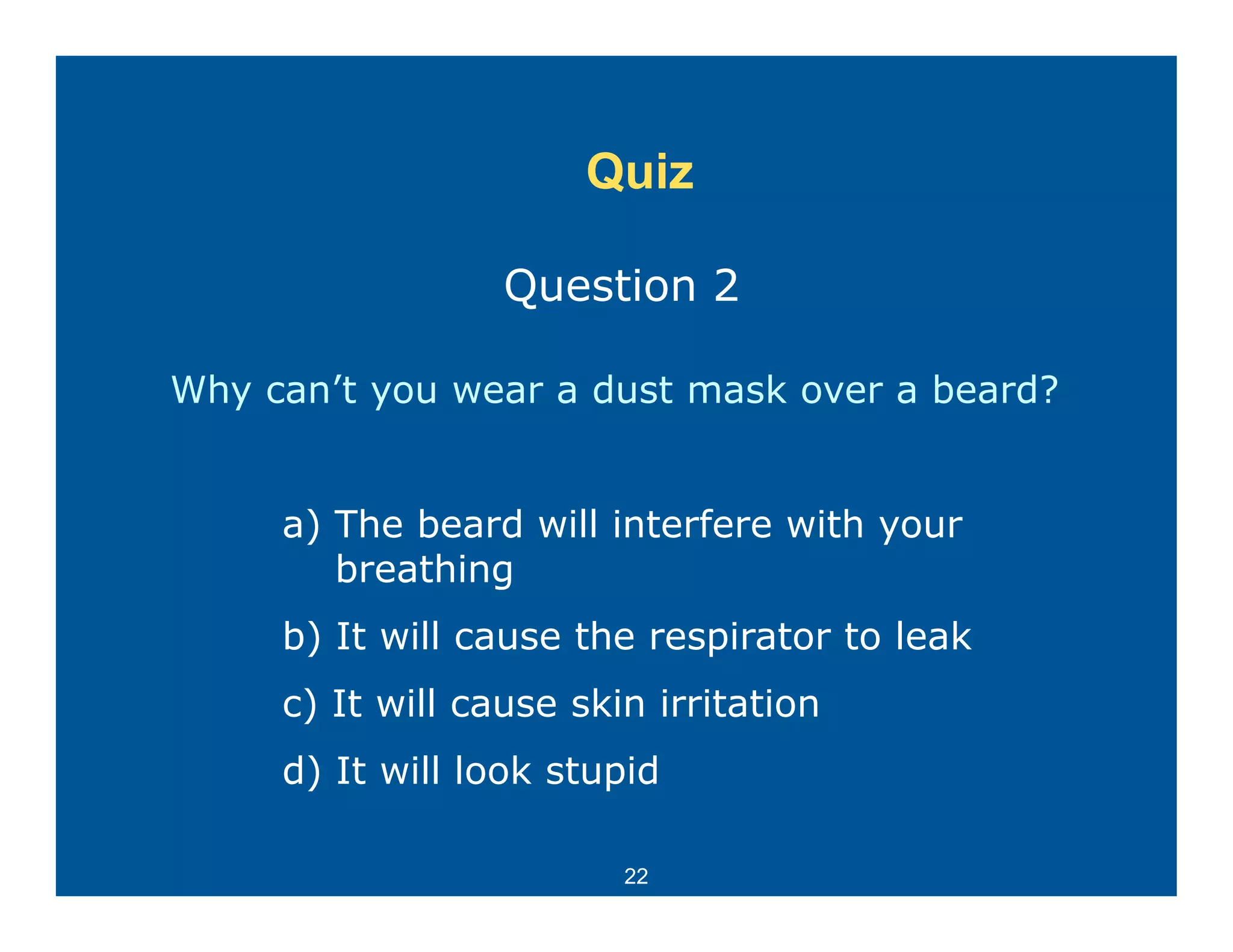 Quiz

                  Question 2

Why can’t you wear a dust mask over a beard?


     a) The beard will interfere with your
        breathing
     b) It will cause the respirator to leak
      )                      p
     c) It will cause skin irritation
     d) It will look stupid

                         22
 