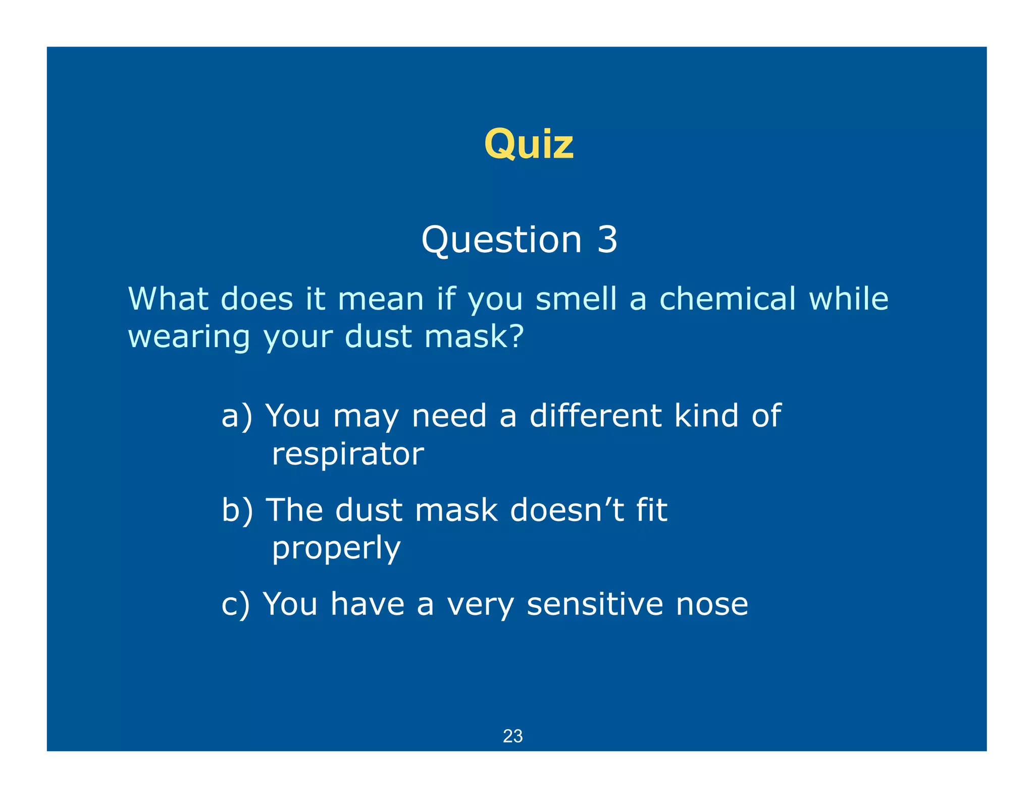 Quiz

                  Question 3
What does it mean if you smell a chemical while
wearing your dust mask?
      gy

     a) You may need a different kind of
        respirator
     b) The dust mask doesn’t fit
        properly
     c) You have a very sensitive nose



                       23
 