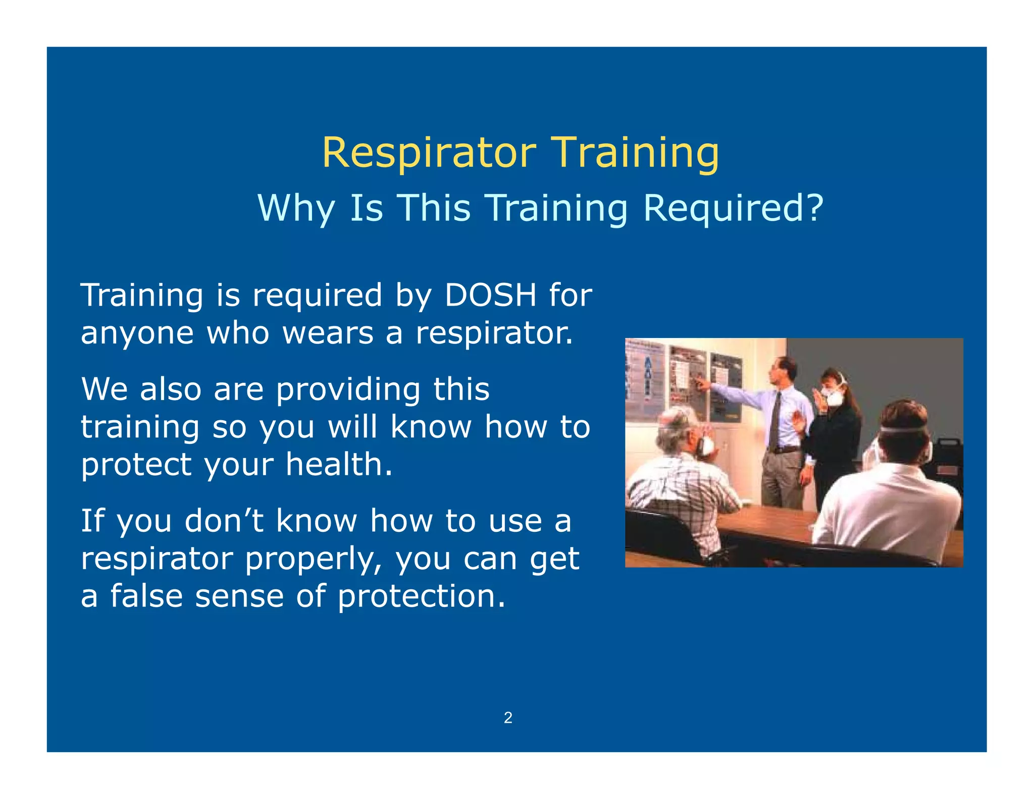 Respirator Training
           Why Is This Training Required?

Training is required by DOSH for
anyone who wears a respirator.
  y                      p
We also are providing this
training so you will know how to
protect your health.
If you don’t know how to use a
respirator properly, you can get
     i t          l            t
a false sense of protection.


                           2
 