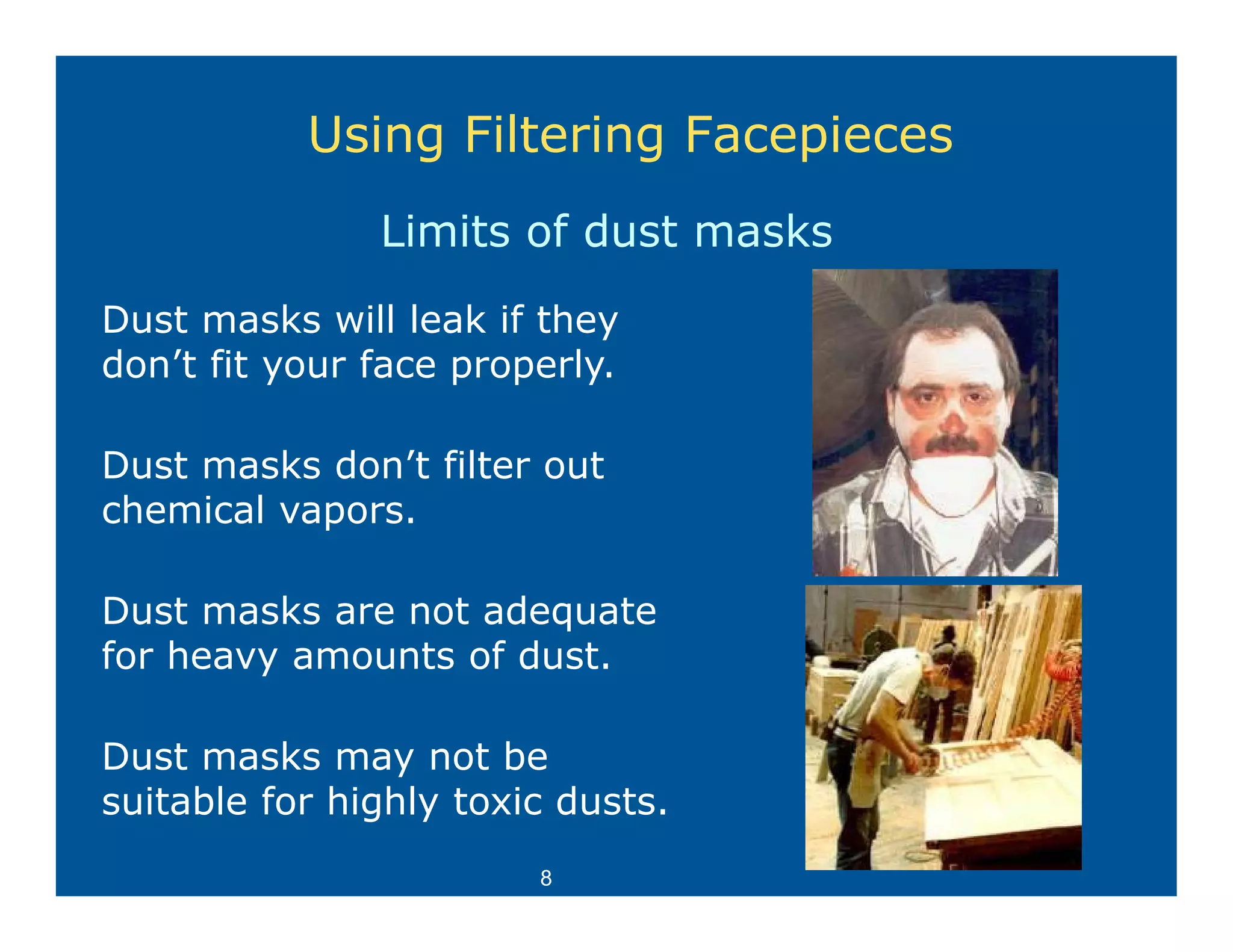 Using Filtering Facepieces
               Limits of dust masks
Dust masks will leak if they
don’t fit your face properly.

Dust masks don’t filter out
chemical vapors.

Dust masks are not adequate
for heavy amounts of dust
                     dust.

Dust masks may not be
                y
suitable for highly toxic dusts.
                        8
 