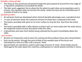 Portable surface grinder
• The dusty air was previously extracted through the ports placed all around the inner edge of
a ring which completely surrounded the wheel.
• The later work suggested, the to allow the the wheel to work close up to projections and in
corners, the ring dust need not encircle the whole wheel the dust can be controlled even if
a section of dust is cut away.
portable grinders
• An extractor head was developed which claimed decided advantages over a peripheral dust.
• In case of extractor head, the maximum amount of wheel face is exposed to the work.
• The head is provided with point on its inner surface to strip the fine dust from the wheel
face.
• The head is provided with a roller devices so that it will run more easily over the work and as
the tangential stream of dust and sparks strike this roller,
• it decelerates and cools them before being collected by the point immediately above the
roller.
wire brushes
• Brushes are frequently used to clean the casting and they produce heavy dust concentration.
• Dust can be extract through the ports drilled at the wooden back of the brush and
connected to a duct to a filter and a vacuum hood.
• Special hoods are sometimes used to catch large amounts of dusts. These hoods may be
fixed against the walls above the machines creating dust or may be placed centrally in rooms
 