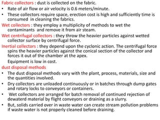 Fabric collectors : dust is collected on the fabric.
• Rate of air flow or air velocity is 0.6 meters/minute.
• These collectors require space, erection cost is high and sufficiently time is
consumed in cleaning the fabrics.
Wet collectors : they employ a multiplicity of methods to wet the
contaminants and remove it from air steam.
Wet centrifugal collectors : they throw the heavier particles against wetted
collector surface by centrifugal force.
Inertial collectors : they depend upon the cyclonic action. The centrifugal force
spins the heavier particles against the conical section of the collector and
forces it out of the chamber at the apex.
Equipment is low in cost.
dust disposal methods
• The dust disposal methods vary with the plant, process, materials, size and
the quantities involved.
• Dry collectors are unloaded continuously or in batches through dump gates
and rotary locks to conveyors or containers.
• Wet collectors are arranged for batch removal of continued rejection of
dewaterd material by flight conveyors or draining as a slurry.
• But, solids carried over in waste water can create stream pollution problems
if waste water is not properly cleaned before draining.
 
