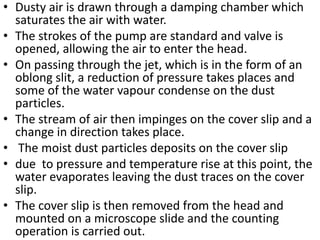 • Dusty air is drawn through a damping chamber which
saturates the air with water.
• The strokes of the pump are standard and valve is
opened, allowing the air to enter the head.
• On passing through the jet, which is in the form of an
oblong slit, a reduction of pressure takes places and
some of the water vapour condense on the dust
particles.
• The stream of air then impinges on the cover slip and a
change in direction takes place.
• The moist dust particles deposits on the cover slip
• due to pressure and temperature rise at this point, the
water evaporates leaving the dust traces on the cover
slip.
• The cover slip is then removed from the head and
mounted on a microscope slide and the counting
operation is carried out.
 