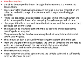 • Hexhlet sampler :
• the air to be sampled is drawn through the instrument at a known and
constant rate
• coarse particles which would not reach the lung in normal respiration are
collected in the first stage of instrument, which separates the bigger
paricles;
• while the dangerous dust collected in a paper thimble through which the
air to be sampled is drawn after sampling for a chosen period of time
• the paper thimble is removed from the instrument and the amount of dust
collected can be measured
• The dust can be washed out the thimble by acetone and subsequently
centrifuged and weighed.
• More commonly the thimble containing the dust sample is in sintered at
7000 C and weighed.
• The amount of dust is derived by deducting the weight of thimble ash.
• From the weight of the dust collected, the time of sampling and the rate at
which air is drawn through the instrument, the respirable dust
concentration in the atmosphere is readily calculated.
• The instrument is robust.
• Needs relatively unskilled operator and the sample collected is sufficiently
large for chemical or x-ray
 