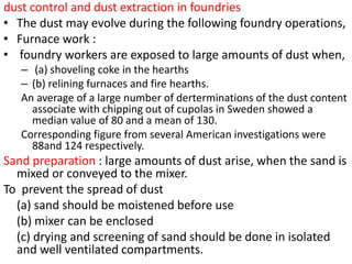 dust control and dust extraction in foundries
• The dust may evolve during the following foundry operations,
• Furnace work :
• foundry workers are exposed to large amounts of dust when,
– (a) shoveling coke in the hearths
– (b) relining furnaces and fire hearths.
An average of a large number of derterminations of the dust content
associate with chipping out of cupolas in Sweden showed a
median value of 80 and a mean of 130.
Corresponding figure from several American investigations were
88and 124 respectively.
Sand preparation : large amounts of dust arise, when the sand is
mixed or conveyed to the mixer.
To prevent the spread of dust
(a) sand should be moistened before use
(b) mixer can be enclosed
(c) drying and screening of sand should be done in isolated
and well ventilated compartments.
 