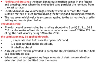 • Fettling and dressing : the most dangerous situation comes in the fettling
and dressing shops where the embedded sand particles are removed from
the cast surfaces.
• Local exhaust or low volume high velocity system is perhaps the most
suitable method of dust control during the fettling and dressing operations.
• The low volume high velocity system as applied to the various tools used in
fettling sections is given below:
Pneumatic chisel
• Fine dust could be controlled by handling about (4 to 5 cu ft) 11.3 to 14.2
*10 -2 cubic metre of free air per minute under a vaccum of 250 to 375 mm
of hg, the dust velocity being 370 metres/min.
the ventilation may be applied through,
• I, a separate duct held over the operator’s hand,
• Ii, a duct bonded on the chisel side,
• Iii, a hallow chisel.
• A chisel sleeve may be provided to damp the chisel vibrations and thus help
in a comfortable grip.
• When used on work generating large amounts of dust , a conical rubber
extension duct can be fitted over the sleeve
 