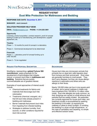 REQUEST # 67647
                 Dust Mite Protection for Mattresses and Bedding
RESPONSE DUE DATE: December 9, 2011
MANAGER: Jack Lienesch

SOLUTION PROVIDER HELP DESK
EMAIL: PhD@ninesigma.com         PHONE: +1-216-283-3901

Opportunity
Licensing, product acquisition, contract research, proof of concept
                                                                                             (click buttons above)
leading to scale-up to manufacturing, joint development, supplier
agreement, etc.

Timeline
Phase 1 – 12 months for proof of concept in a laboratory

Phase 2 – Commercial development to be determined

Financials
Phase 1 – Laboratory proof of concept funding up to
US$ 100,000

Phase 2 – To be negotiated



REQUEST FOR PROPOSAL DESCRIPTION                                    BACKGROUND

NineSigma, representing a global Fortune 500                        House dust mites are microscopic animals that
manufacturer, seeks proposals for the                               primarily live on dead skin cells regularly shed
development of technologies that mitigate,                          from humans and their animal pets. Dust mites
reduce, or prevent dust mites in mattresses and                     are generally harmless to most people. They
bedding. Solutions that are quickly                                 don't carry diseases, but they can cause allergic
commercializable are of greatest interest.                          reactions in asthmatics and others who are
                                                                    allergic to their feces.
Examples of novel approaches of interest would
include:                                                            Nearly 100,000 mites can live in one square yard
     Chemical treatments for fabrics and                           of carpet, and a typical mattress in hotels may
       materials that discourage dust mite                          have anywhere from 100,000 to 10 million mites
       colonization                                                 inside. Dust mite allergies are quite common, as
                                                                    their droppings are carried on small airborne dust
     Treatments (chemical, energetic, etc.)                        particles that are readily inhaled. No pesticides
       that kill dust mites already present in                      are currently approved for house dust mites, and
       bedding and mattresses                                       treatment usually is accomplished by washing
     Barrier materials that prevent dust mites                     the bedding in hot water, by exposing the
       from migrating from infected bedding                         mattress or pillow to direct sunlight, or tumbling
     Strategies to address humidity, food                          the bedding in a dryer at high temperature. In
                                                                    the case of upholstery and carpeting, no simple
       sources, or other conditions required for                    and effective solution exists.
       dust mite survival



                Offices: Cleveland - USA, Tokyo - Japan, Leuven - Belgium               www.ninesigma.com
                                    RFP format and graphics© Copyright 2011 NineSigma, Inc
 