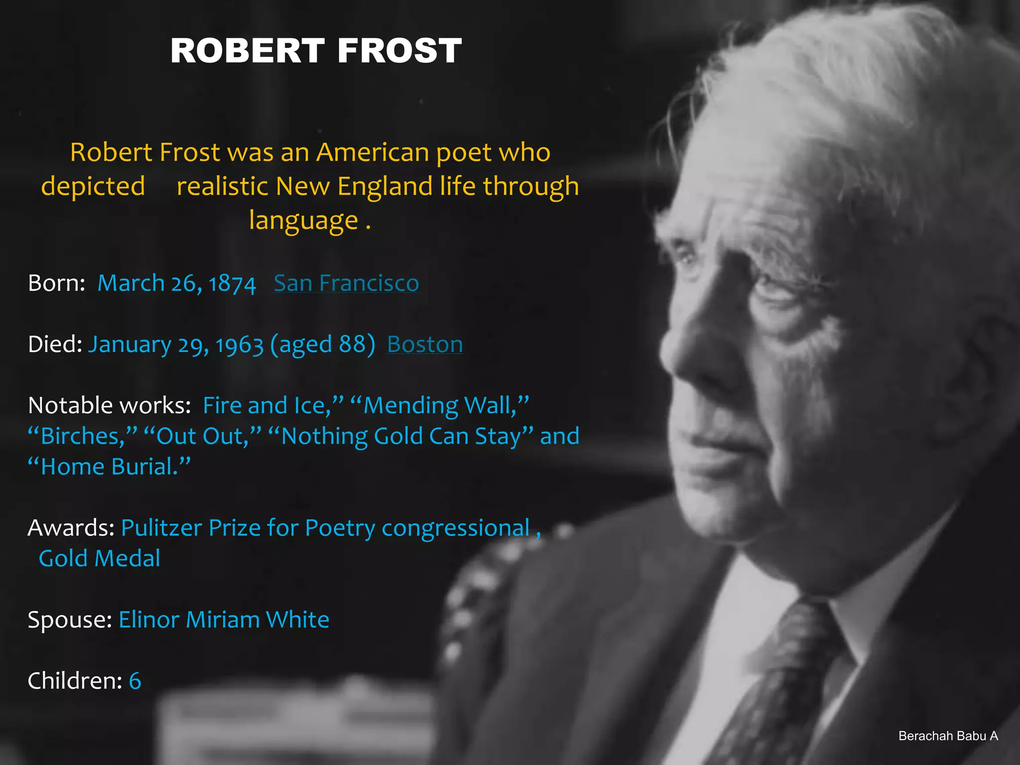 Berachah Babu A
ROBERT FROST
Robert Frost was an American poet who
depicted realistic New England life through
language .
Born: March 26, 1874 San Francisco
Died: January 29, 1963 (aged 88) Boston
Notable works: Fire and Ice,” “Mending Wall,”
“Birches,” “Out Out,” “Nothing Gold Can Stay” and
“Home Burial.”
Awards: Pulitzer Prize for Poetry congressional ,
Gold Medal
Spouse: Elinor Miriam White
Children: 6
Berachah Babu A
 