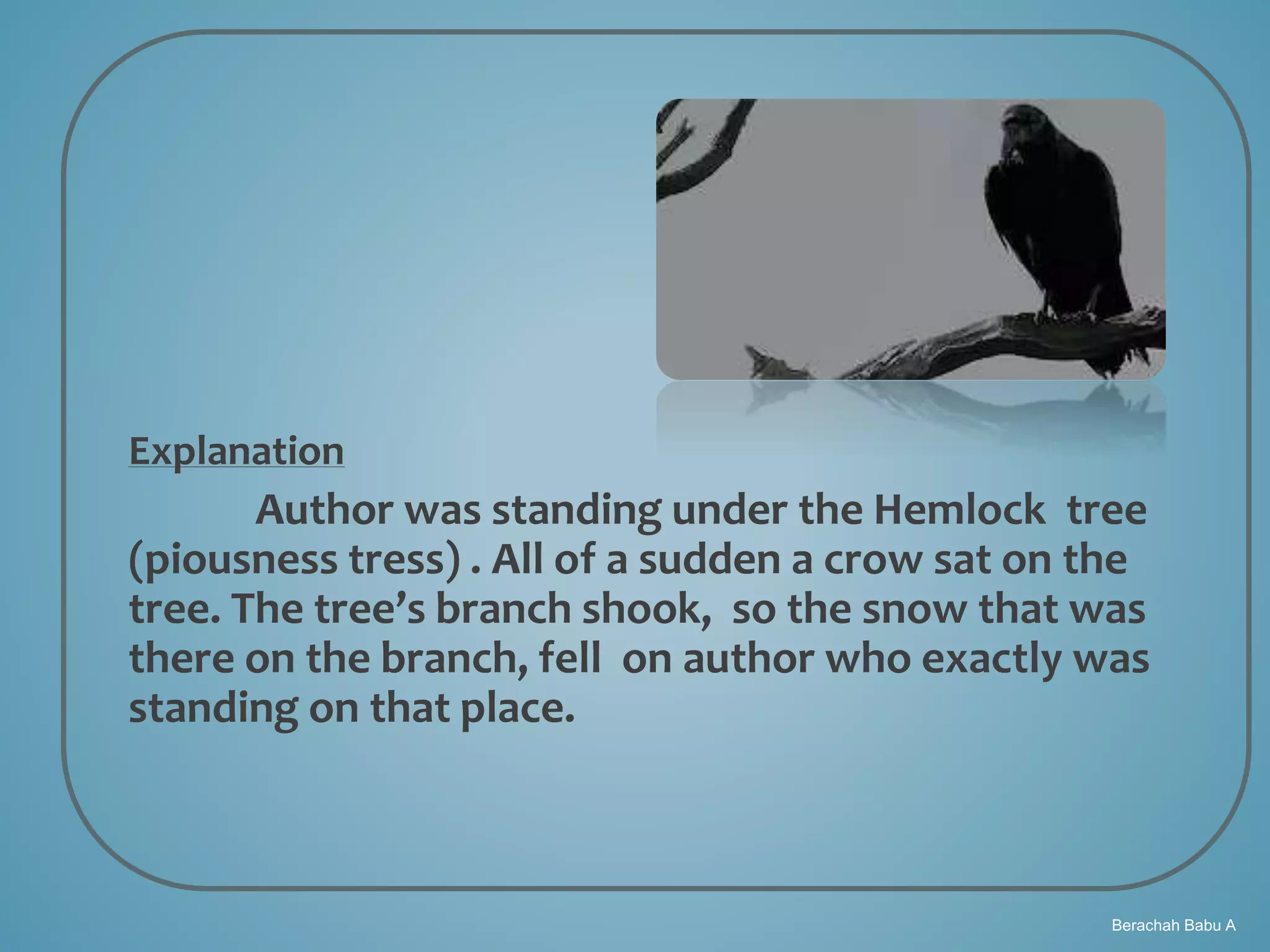 Berachah Babu A
Explanation
Author was standing under the Hemlock tree
(piousness tress) . All of a sudden a crow sat on the
tree. The tree’s branch shook, so the snow that was
there on the branch, fell on author who exactly was
standing on that place.
 