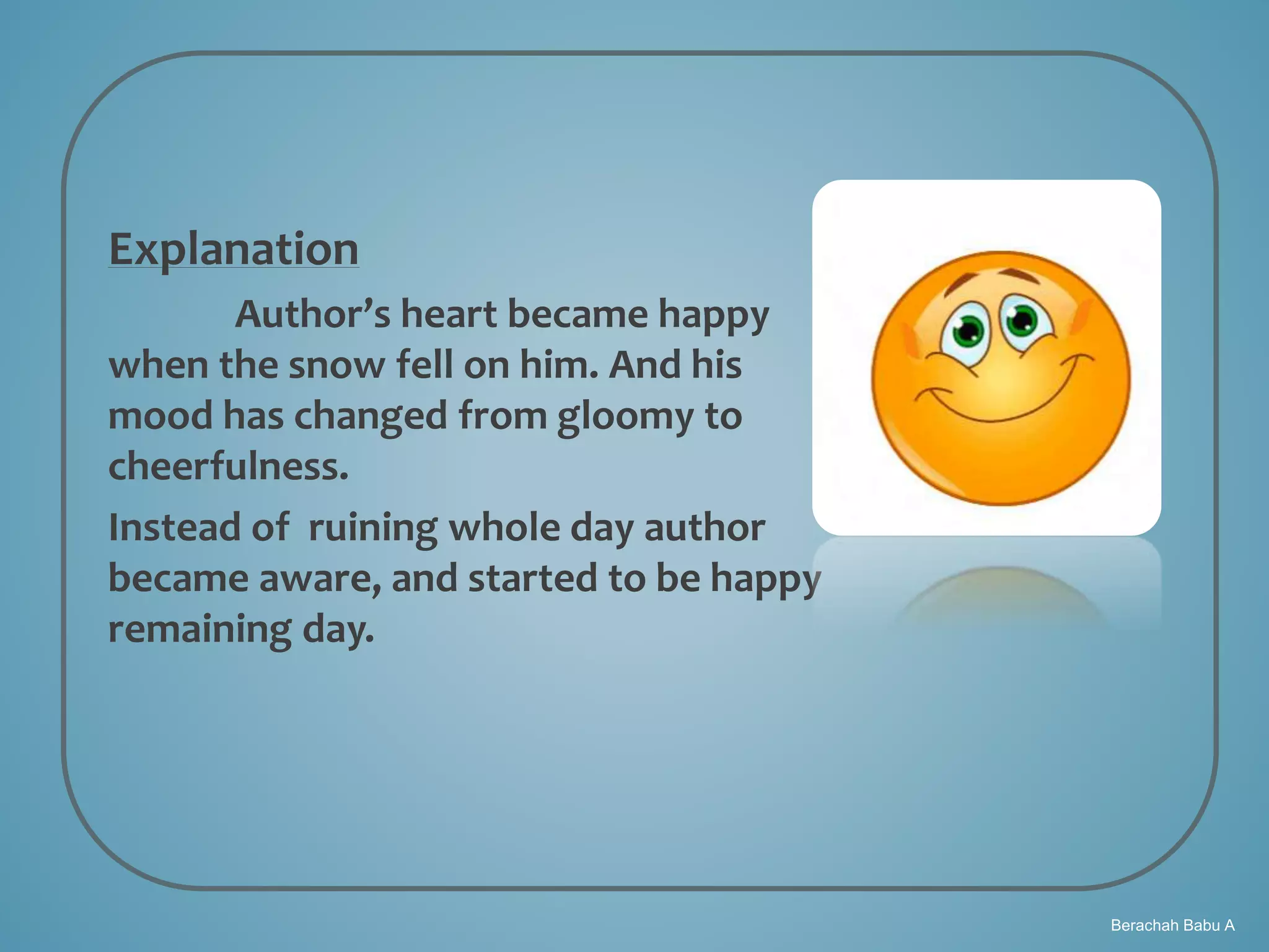 Berachah Babu A
Explanation
Author’s heart became happy
when the snow fell on him. And his
mood has changed from gloomy to
cheerfulness.
Instead of ruining whole day author
became aware, and started to be happy
remaining day.
 