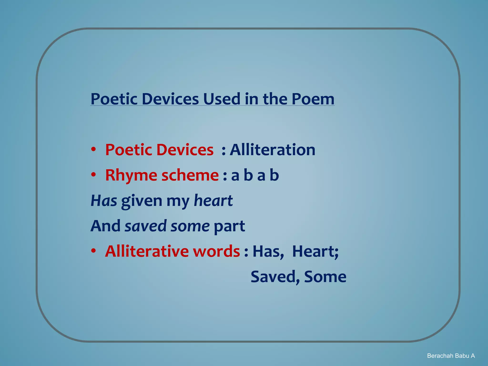 Berachah Babu A
Poetic Devices Used in the Poem
• Poetic Devices : Alliteration
• Rhyme scheme : a b a b
Has given my heart
And saved some part
• Alliterative words : Has, Heart;
Saved, Some
 