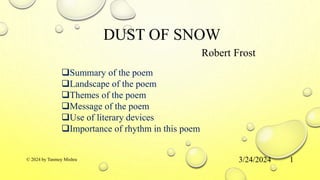 DUST OF SNOW
Robert Frost
3/24/2024
© 2024 by Tanmoy Mishra 1
Summary of the poem
Landscape of the poem
Themes of the poem
Message of the poem
Use of literary devices
Importance of rhythm in this poem
 