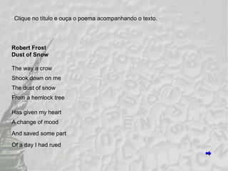 Robert Frost Dust of Snow The way a crow Shook down on me The dust of snow From a hemlock tree Has given my heart A change of mood And saved some part Of a day I had rued Clique no título e ouça o poema acompanhando o texto. 
