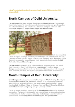 https://www.storiesatdu.com/north-campus-and-south-campus-of-delhi-university-which-
campus-is-best/
North Campus of Delhi University:
North Campus is the oldest and most historic campus of Delhi University. The campus is
located in the heart of the city and is famous for its stunning architecture, sprawling gardens,
and rich cultural heritage. It is home to some of the most prestigious colleges in India,
including St. Stephen’s College, Hindu College, and Miranda House.
Delhi University (DU)
One of the biggest advantages of studying at North Campus is its central location. It is well-
connected by public transport, making it easy to access any part of Delhi. Additionally, North
Campus is surrounded by some of the most iconic landmarks in the city, such as the Red
Fort, India Gate, and Lotus Temple.
North Campus is also known for its vibrant campus life and cultural events. The annual
Delhi University Cultural Festival, known as “Antardhwani,” is held on North
Campus and attracts students from all over the country. The campus has a wide variety of
cafes, restaurants, and shops, making it an ideal destination for students and visitors alike.
South Campus of Delhi University:
South Campus is the younger and more modern campus of Delhi University. The campus
is located in the southern part of Delhi and is known for its contemporary architecture,
sprawling lawns, and excellent facilities. It is home to some of the best colleges in India,
including Lady Shri Ram College for Women, Jesus and Mary College, Gargi College,
and Sri Venkateswara College.Gargi College – University of Delhi
One of the biggest advantages of studying on the South Campus is its peaceful and serene
surroundings. The campus is surrounded by lush green parks and gardens, making it an ideal
spot for a leisurely stroll or a picnic. Additionally, South Campus has a wide variety of
sports facilities, including a gymnasium, swimming pool, and sports grounds.
 