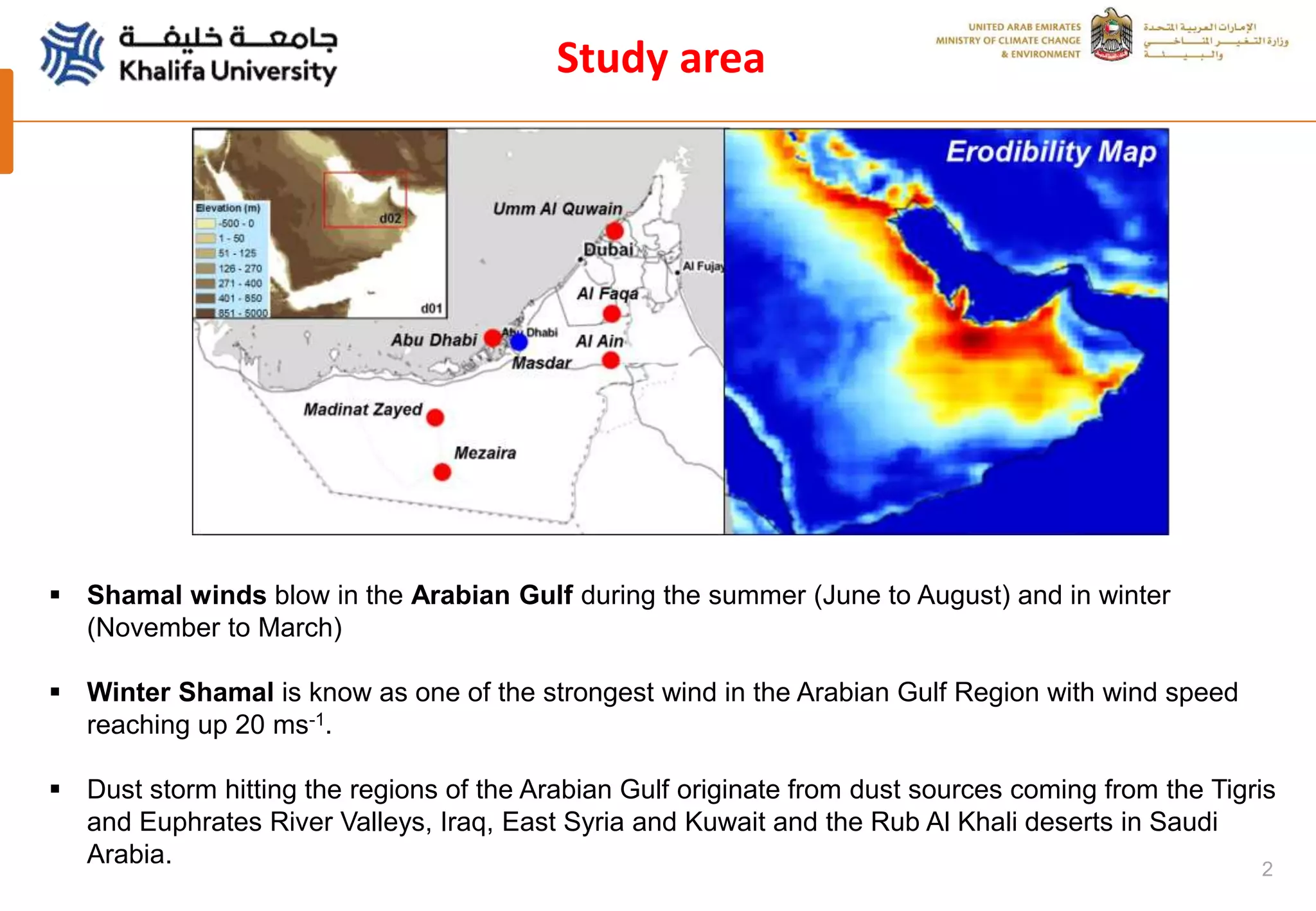2
Study area
 Shamal winds blow in the Arabian Gulf during the summer (June to August) and in winter
(November to March)
 Winter Shamal is know as one of the strongest wind in the Arabian Gulf Region with wind speed
reaching up 20 ms-1.
 Dust storm hitting the regions of the Arabian Gulf originate from dust sources coming from the Tigris
and Euphrates River Valleys, Iraq, East Syria and Kuwait and the Rub Al Khali deserts in Saudi
Arabia.
 