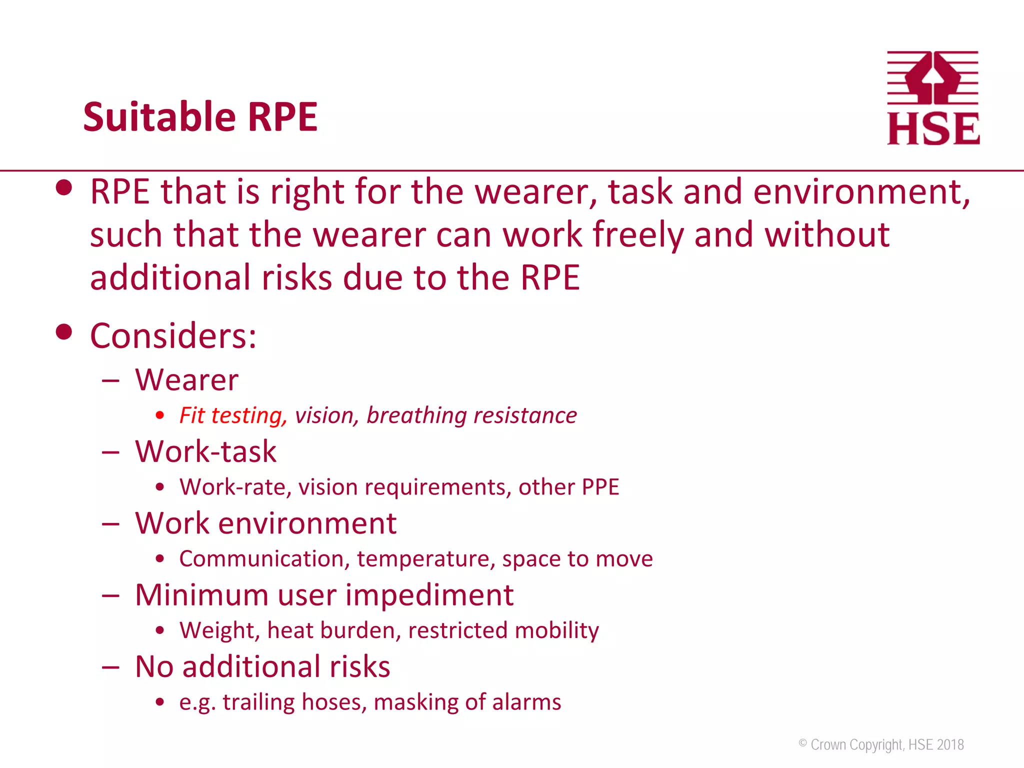 © Crown Copyright, HSE 2018
Suitable RPE
• RPE that is right for the wearer, task and environment,
such that the wearer can work freely and without
additional risks due to the RPE
• Considers:
– Wearer
• Fit testing, vision, breathing resistance
– Work-task
• Work-rate, vision requirements, other PPE
– Work environment
• Communication, temperature, space to move
– Minimum user impediment
• Weight, heat burden, restricted mobility
– No additional risks
• e.g. trailing hoses, masking of alarms
 