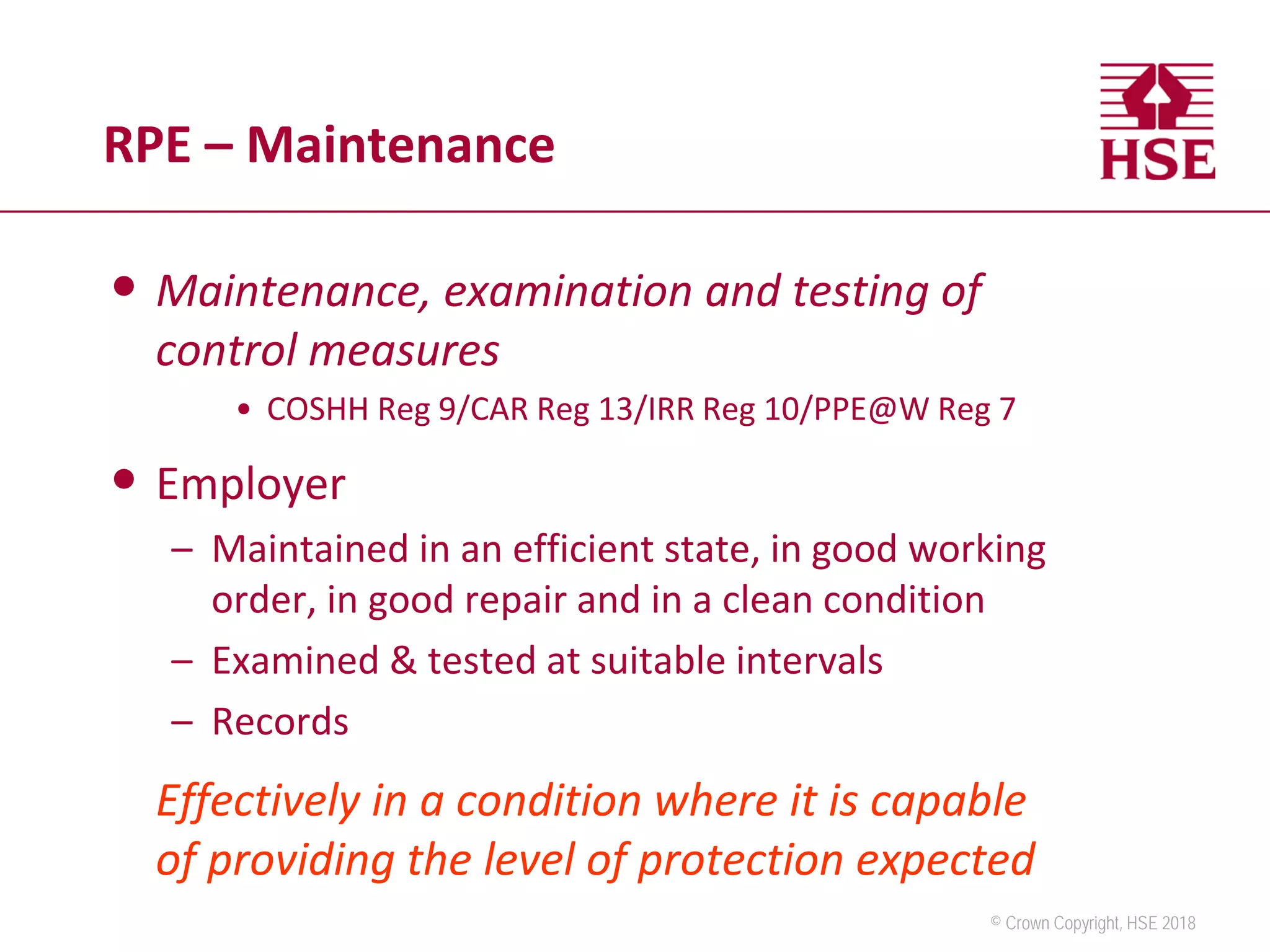 © Crown Copyright, HSE 2018
RPE – Maintenance
• Maintenance, examination and testing of
control measures
• COSHH Reg 9/CAR Reg 13/IRR Reg 10/PPE@W Reg 7
• Employer
– Maintained in an efficient state, in good working
order, in good repair and in a clean condition
– Examined & tested at suitable intervals
– Records
Effectively in a condition where it is capable
of providing the level of protection expected
 