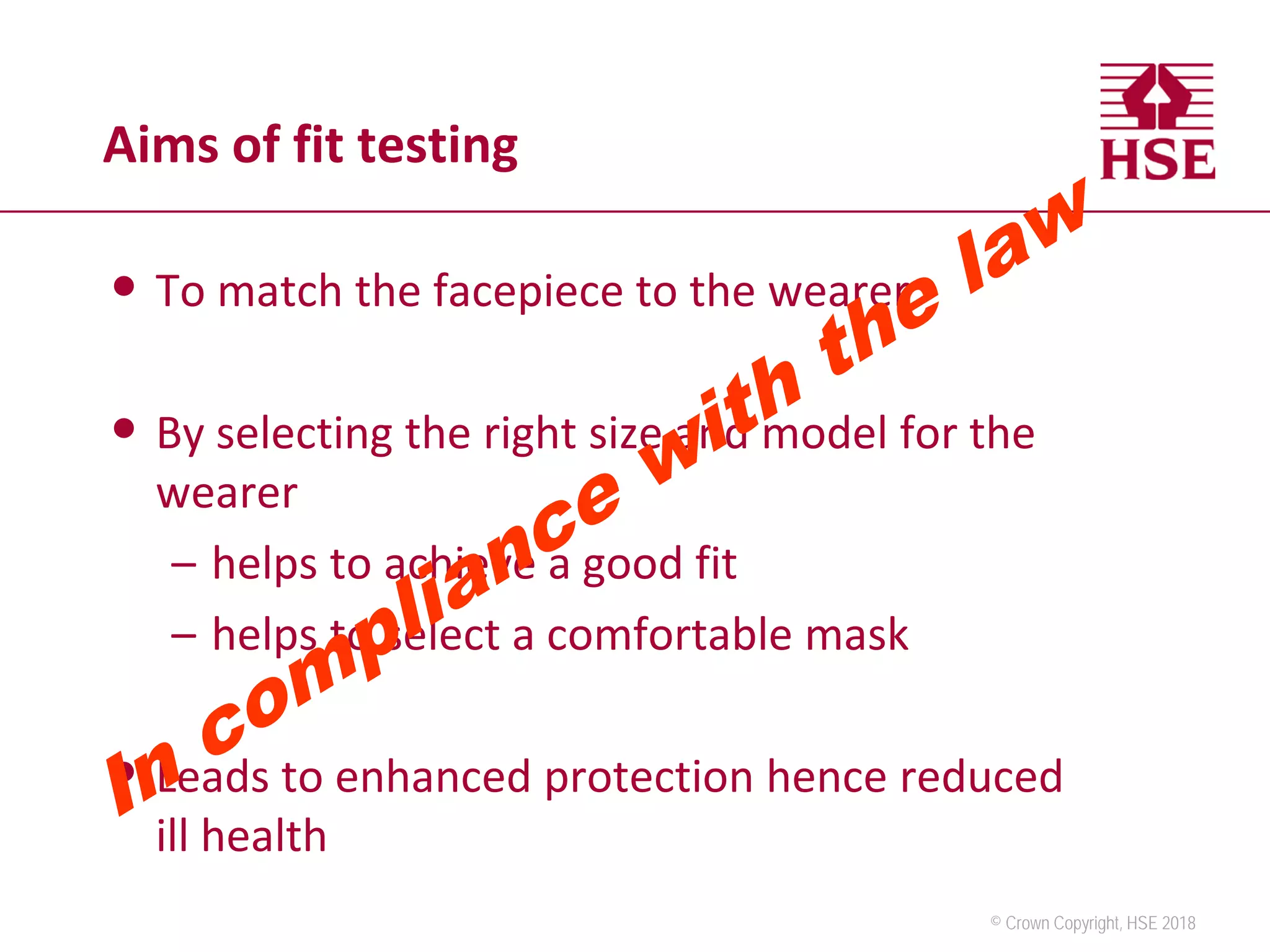© Crown Copyright, HSE 2018
Aims of fit testing
• To match the facepiece to the wearer
• By selecting the right size and model for the
wearer
– helps to achieve a good fit
– helps to select a comfortable mask
• Leads to enhanced protection hence reduced
ill health
 