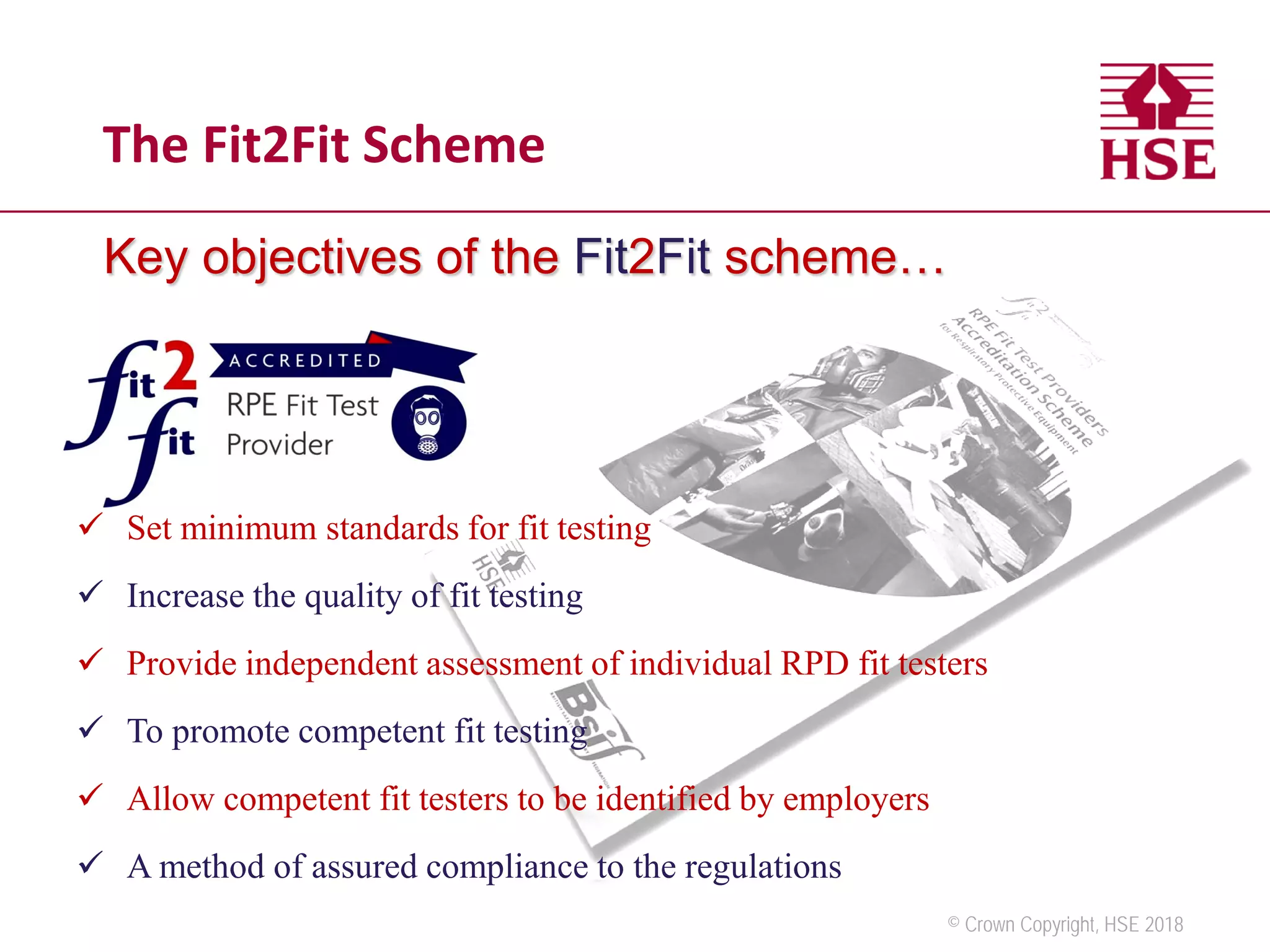 © Crown Copyright, HSE 2018
Key objectives of the Fit2Fit scheme…
 Set minimum standards for fit testing
 Increase the quality of fit testing
 Provide independent assessment of individual RPD fit testers
 To promote competent fit testing
 Allow competent fit testers to be identified by employers
 A method of assured compliance to the regulations
The Fit2Fit Scheme
 