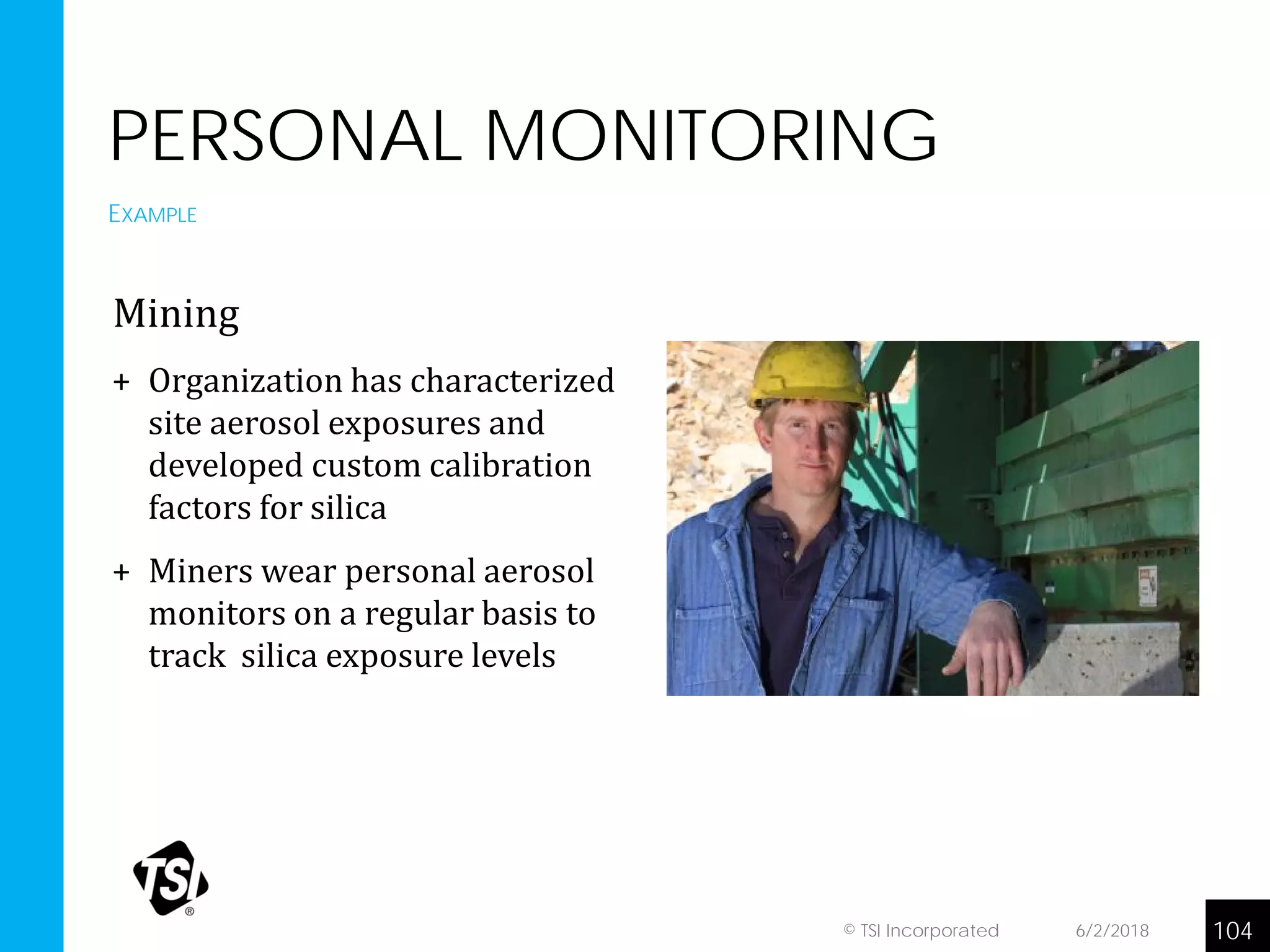 PERSONAL MONITORING
Mining
+ Organization has characterized
site aerosol exposures and
developed custom calibration
factors for silica
+ Miners wear personal aerosol
monitors on a regular basis to
track silica exposure levels
EXAMPLE
6/2/2018 104© TSI Incorporated
 