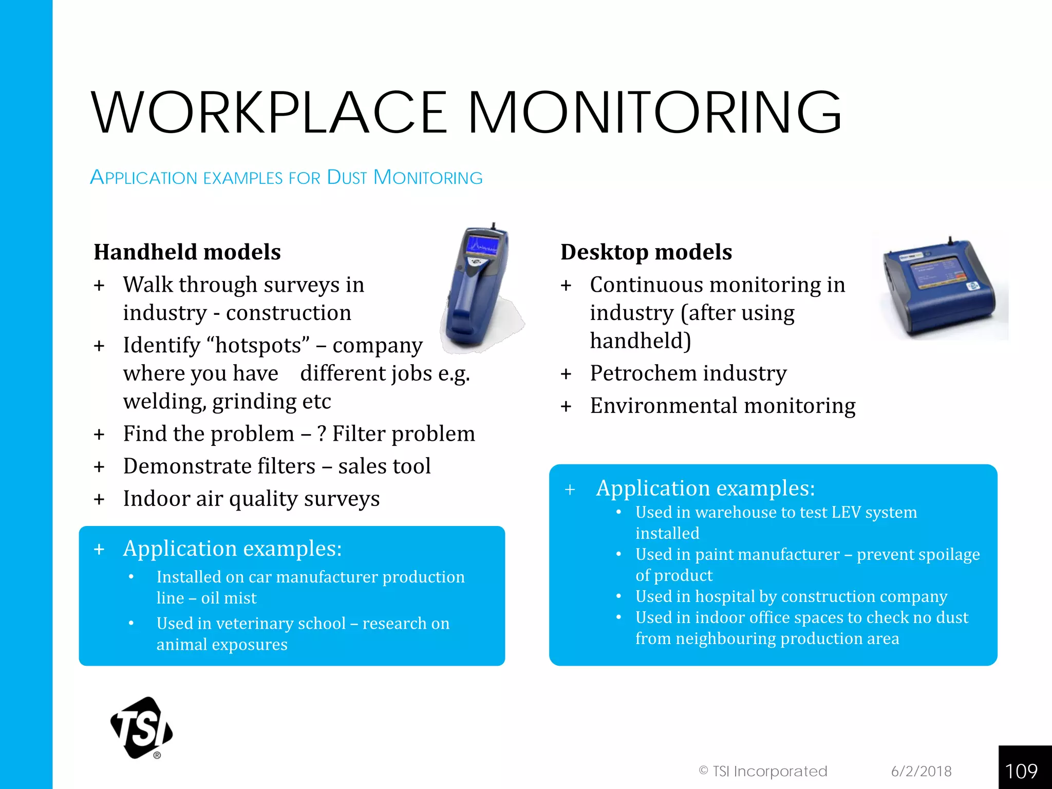 + Application examples:
• Used in warehouse to test LEV system
installed
• Used in paint manufacturer – prevent spoilage
of product
• Used in hospital by construction company
• Used in indoor office spaces to check no dust
from neighbouring production area
WORKPLACE MONITORING
Handheld models
+ Walk through surveys in
industry - construction
+ Identify “hotspots” – company
where you have different jobs e.g.
welding, grinding etc
+ Find the problem – ? Filter problem
+ Demonstrate filters – sales tool
+ Indoor air quality surveys
+ Application examples:
• Installed on car manufacturer production
line – oil mist
• Used in veterinary school – research on
animal exposures
APPLICATION EXAMPLES FOR DUST MONITORING
6/2/2018 109© TSI Incorporated
Desktop models
+ Continuous monitoring in
industry (after using
handheld)
+ Petrochem industry
+ Environmental monitoring
 