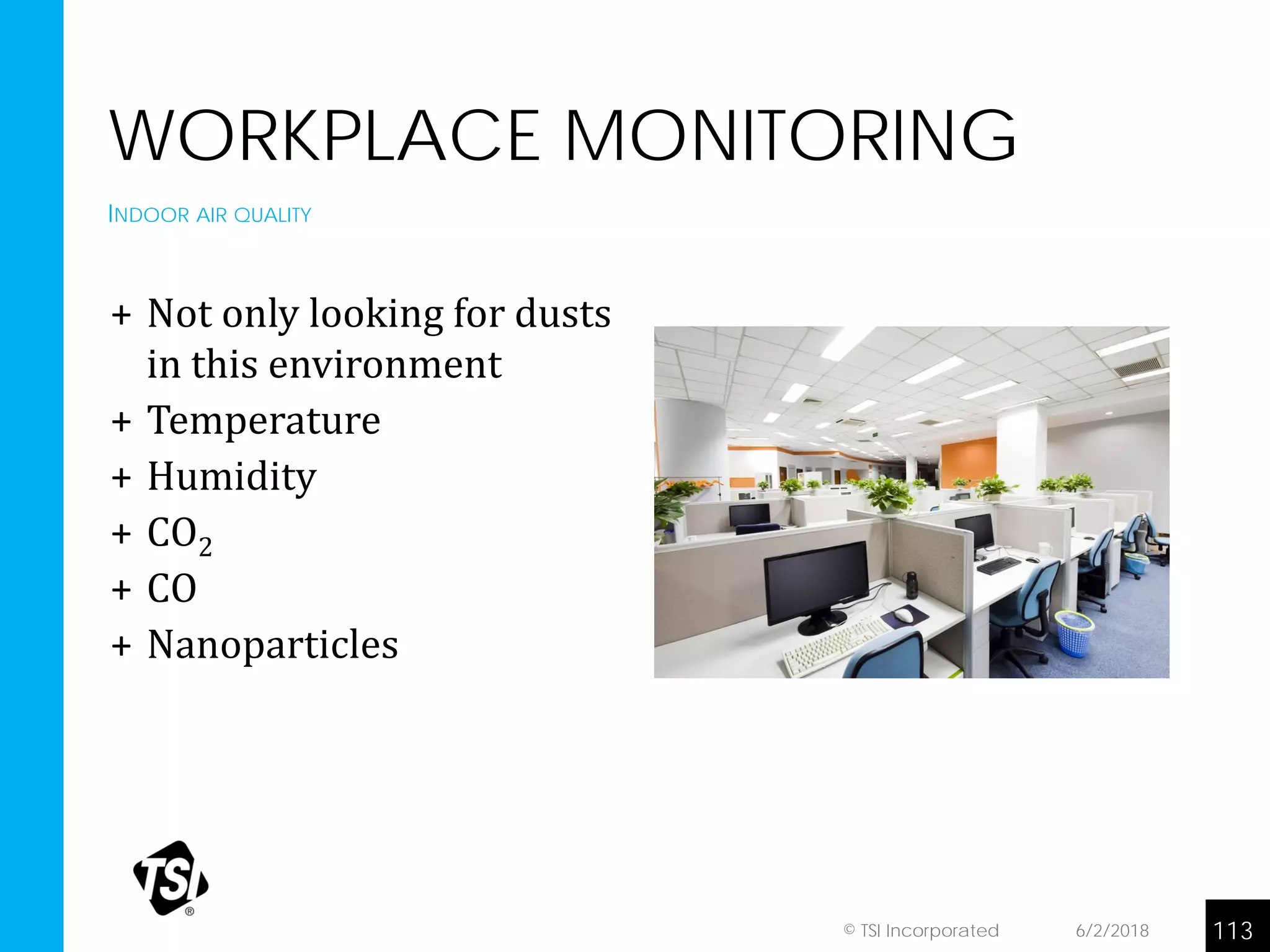 WORKPLACE MONITORING
+ Not only looking for dusts
in this environment
+ Temperature
+ Humidity
+ CO2
+ CO
+ Nanoparticles
INDOOR AIR QUALITY
6/2/2018 113© TSI Incorporated
 