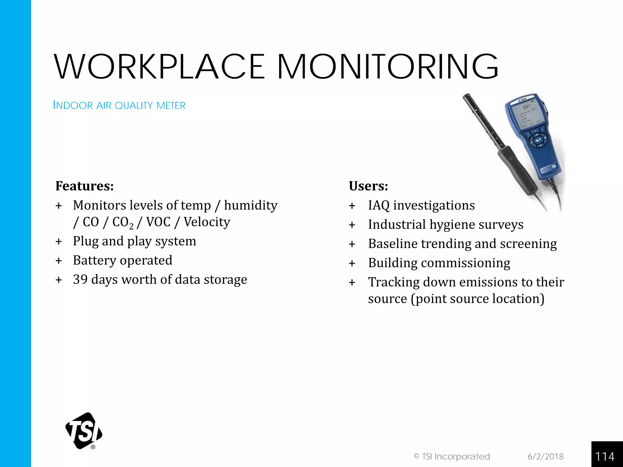 WORKPLACE MONITORING
INDOOR AIR QUALITY METER
6/2/2018 114© TSI Incorporated
Features:
+ Monitors levels of temp / humidity
/ CO / CO2 / VOC / Velocity
+ Plug and play system
+ Battery operated
+ 39 days worth of data storage
+ Application examples:
• Installed on car manufacturer production
line – oil mist
• Used in veterinary school – research on
animal exposures
Users:
+ IAQ investigations
+ Industrial hygiene surveys
+ Baseline trending and screening
+ Building commissioning
+ Tracking down emissions to their
source (point source location)
 