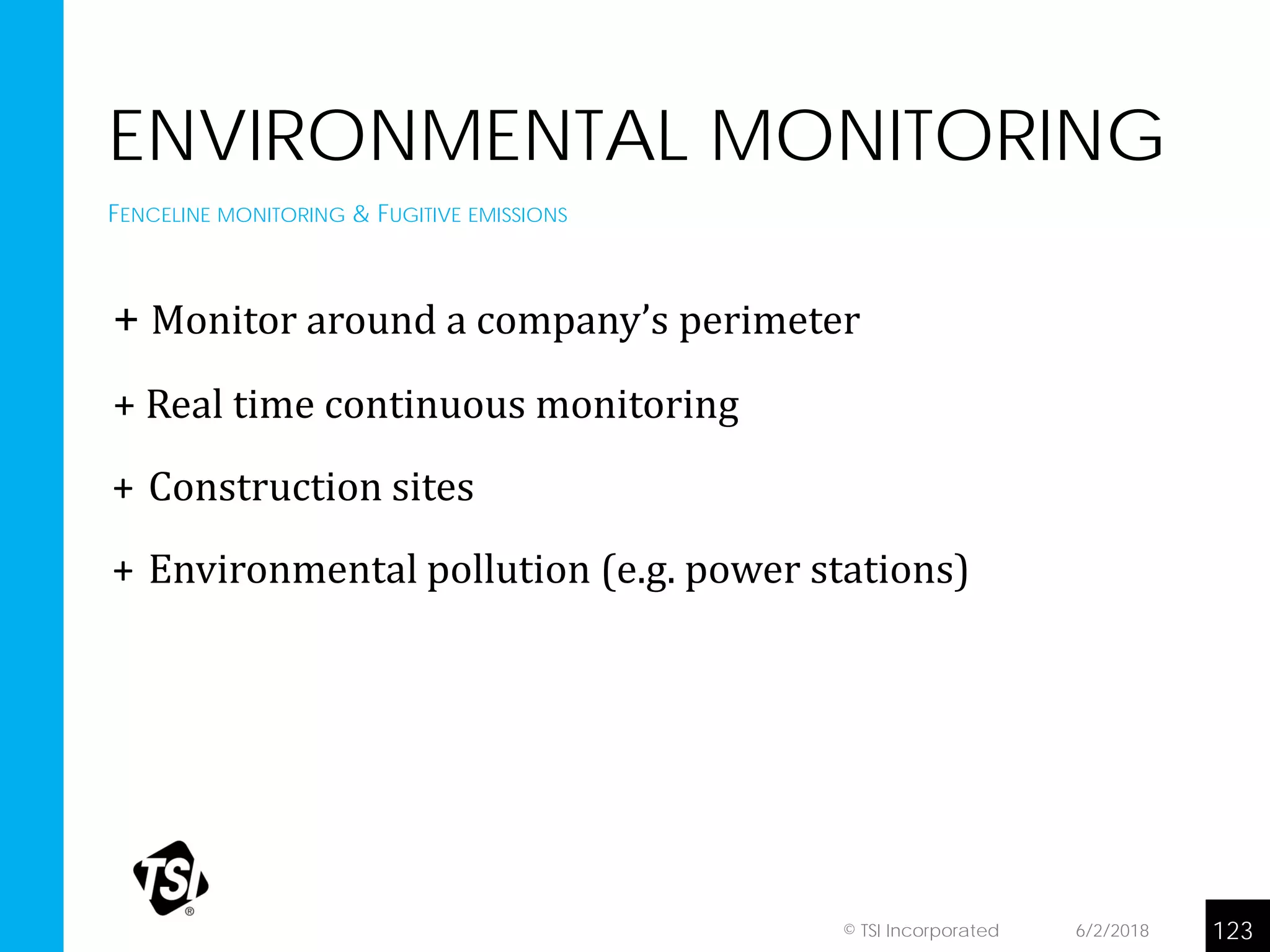 ENVIRONMENTAL MONITORING
+ Monitor around a company’s perimeter
+ Real time continuous monitoring
+ Construction sites
+ Environmental pollution (e.g. power stations)
FENCELINE MONITORING & FUGITIVE EMISSIONS
6/2/2018 123© TSI Incorporated
 