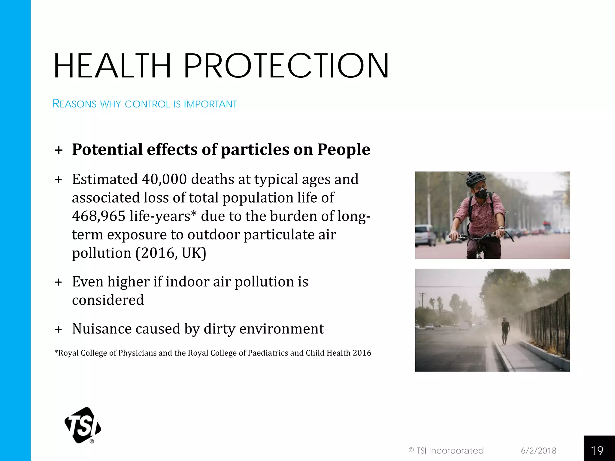 HEALTH PROTECTION
+ Potential effects of particles on People
+ Estimated 40,000 deaths at typical ages and
associated loss of total population life of
468,965 life-years* due to the burden of long-
term exposure to outdoor particulate air
pollution (2016, UK)
+ Even higher if indoor air pollution is
considered
+ Nuisance caused by dirty environment
*Royal College of Physicians and the Royal College of Paediatrics and Child Health 2016
6/2/2018 19© TSI Incorporated
REASONS WHY CONTROL IS IMPORTANT
 