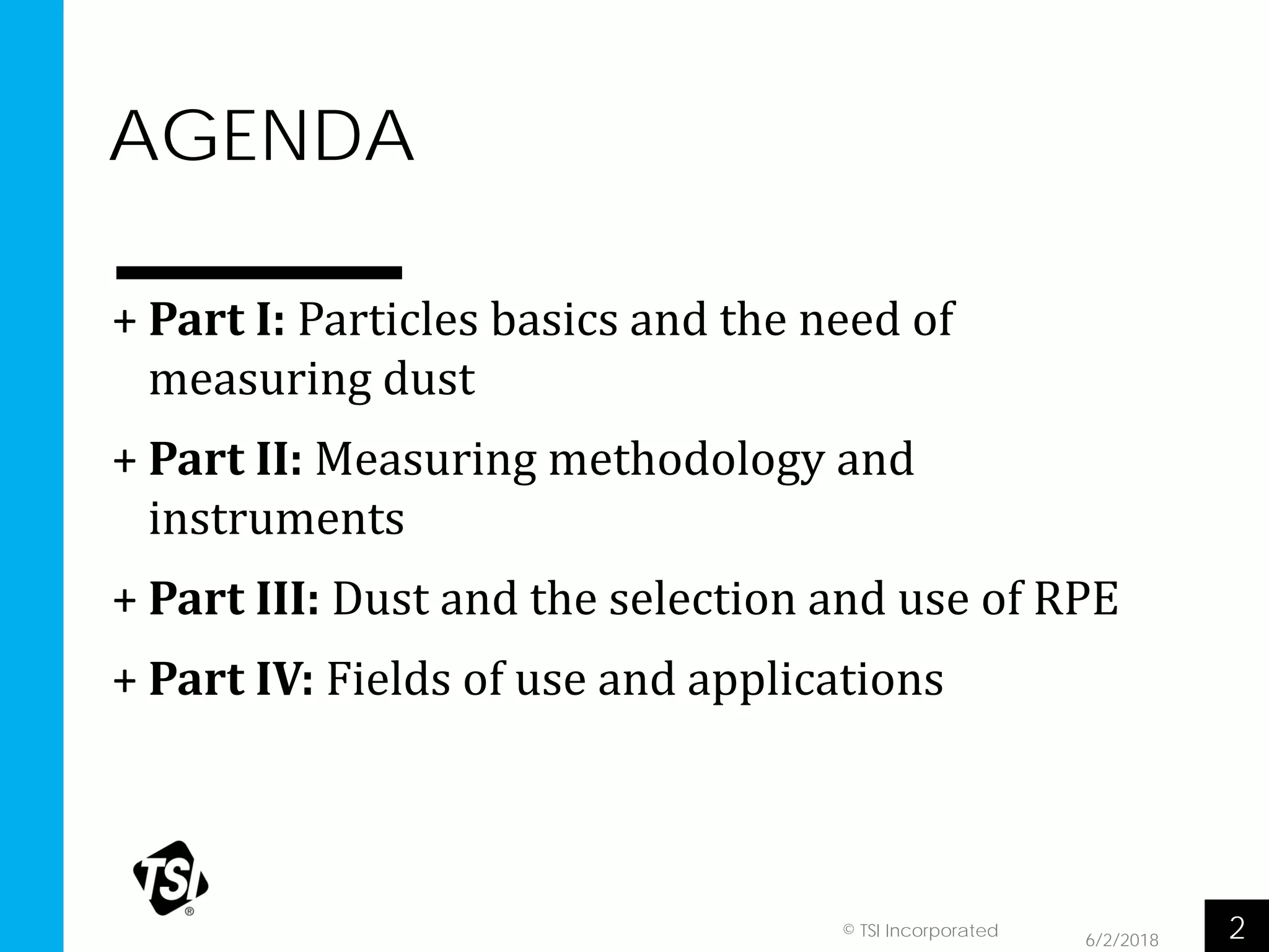 AGENDA
6/2/2018 2© TSI Incorporated
+ Part I: Particles basics and the need of
measuring dust
+ Part II: Measuring methodology and
instruments
+ Part III: Dust and the selection and use of RPE
+ Part IV: Fields of use and applications
 