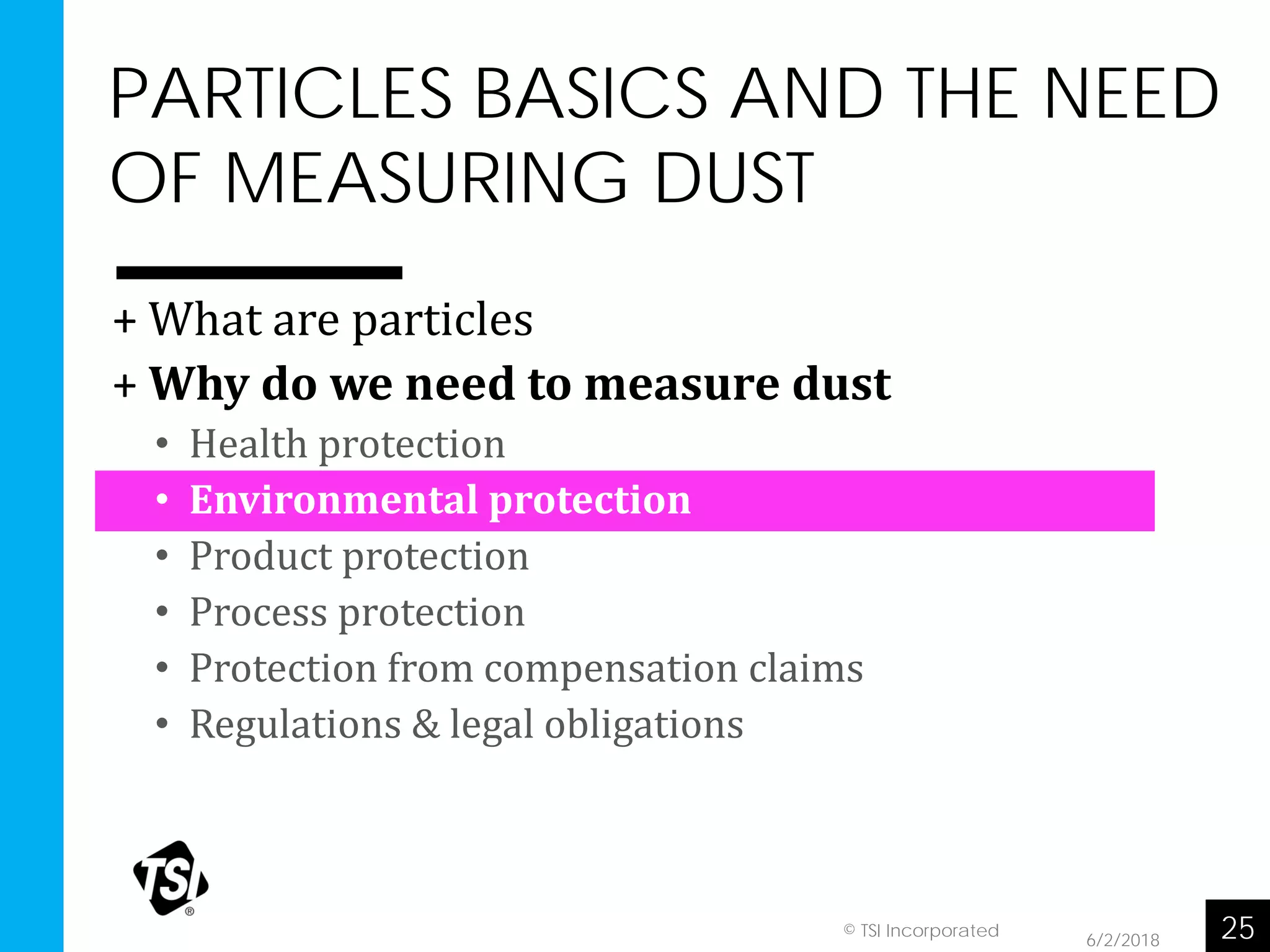 PARTICLES BASICS AND THE NEED
OF MEASURING DUST
6/2/2018 25© TSI Incorporated
+ What are particles
+ Why do we need to measure dust
• Health protection
• Environmental protection
• Product protection
• Process protection
• Protection from compensation claims
• Regulations & legal obligations
 